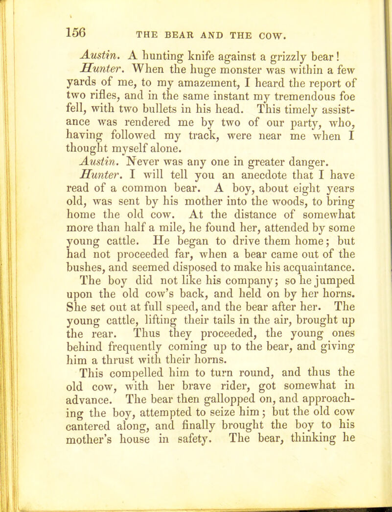 Austin. A hunting knife against a grizzly bear! Hunter. When the huge monster was within a few yards of me, to my amazement, I heard the report of two rifles, and in the same instant my tremendous foe fell, with two bullets in his head. This timely assist- ance was rendered me by two of our party, who, having followed my track, were near me when I thought myself alone. Austin. Never was any one in greater danger. Hunter. I will tell you an anecdote that I have read of a common bear. A boy, about eight years old, was sent by his mother into the woods, to bring home the old cow. At the distance of somewhat more than half a mile, he found her, attended by some young cattle. He began to drive them home; but had not proceeded far, when a bear came out of the bushes, and seemed disposed to make his acquaintance. The boy did not like his company; so he jumped upon the old cow’s back, and held on by her horns. She set out at full speed, and the bear after her. The young cattle, lifting their tails in the air, brought up the rear. Thus they proceeded, the young ones behind frequently coming up to the bear, and giving him a thrust with their horns. This compelled him to turn round, and thus the old cow, with her brave rider, got somewhat in advance. The bear then gallopped on, and approach- ing the boy, attempted to seize him; but the old cow cantered along, and finally brought the boy to his mother’s house in safety. The bear, thinking he