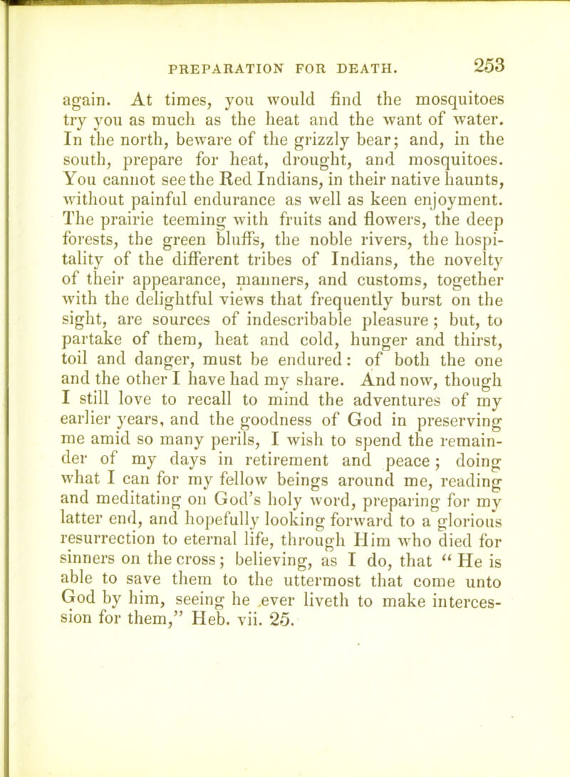 again. At times, you would find the mosquitoes try you as much as the heat and the want of water. In the north, beware of the grizzly bear; and, in the south, prepare for heat, drought, and mosquitoes. You cannot seethe Red Indians, in their native haunts, without painful endurance as well as keen enjoyment. The prairie teeming with fruits and flowers, the deep forests, the green bluffs, the noble rivers, the hospi- tality of the different tribes of Indians, the novelty of their appearance, manners, and customs, together with the delightful views that frequently burst on the sight, are sources of indescribable pleasure ; but, to partake of them, heat and cold, hunger and thirst, toil and danger, must be endured: of both the one and the other I have had my share. And now, though I still love to recall to mind the adventures of my earlier years, and the goodness of God in preserving me amid so many perils, I wish to spend the remain- der of my days in retirement and peace; doing what I can for my fellow beings around me, reading and meditating on God’s holy word, preparing for my latter end, and hopefully looking forward to a glorious resurrection to eternal life, through Him who died for sinners on the cross; believing, as I do, that ‘‘ He is able to save them to the uttermost that come unto God by him, seeing he ,ever liveth to make interces- sion for them,” Heb. vii. 25.