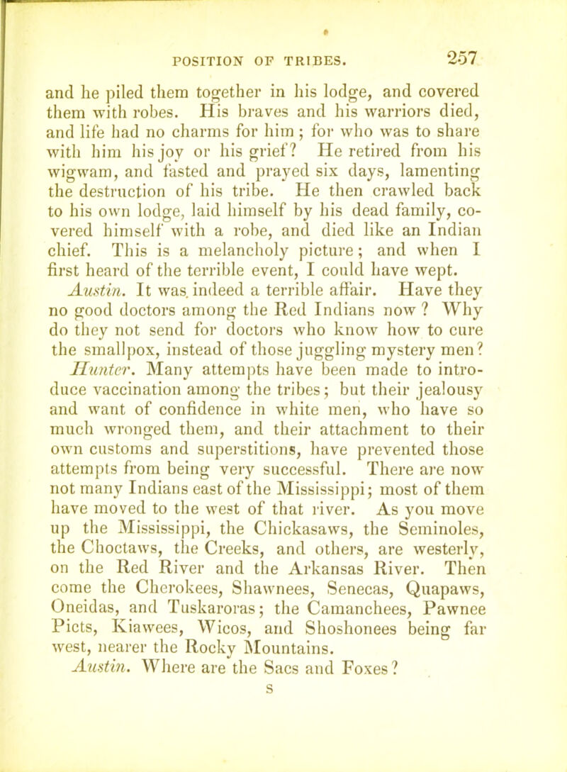 and he piled them together in his lodge, and covered them with robes. His braves and his warriors died, and life had no charms for him ; for who was to share with him his joy or his grief ? He retired from his wigwam, and fasted and prayed six days, lamenting the destruction of his tribe. He then crawled back to his own lodge, laid himself by his dead family, co- vered himself with a robe, and died like an Indian chief. This is a melancholy picture; and when I first heard of the terrible event, I could have wept. Austin. It was indeed a terrible affair. Have they no good doctors among the Red Indians now ? Why do they not send for doctors who know how to cure the smallpox, instead of those juggling mystery men? Himter. Many attempts have been made to intro- duce vaccination among the tribes; but their jealousy and want of confidence in white men, who have so much wronged them, and their attachment to their own customs and superstitions, have prevented those attempts from being very successful. There ai’e now not many Indians east of the Mississippi; most of them have moved to the west of that river. As you move up the Mississippi, the Chickasaws, the Seminoles, the Choctaws, the Creeks, and others, are westerly, on the Red River and the Arkansas River. Then come the Cherokees, Shawnees, Senecas, Quapaws, Oneidas, and Tuskaroras; the Camanchees, Pawnee Piets, Kiawees, Wicos, and Shoshonees being far west, nearer the Rocky Mountains. Austin. Where are the Sacs and Foxes? s