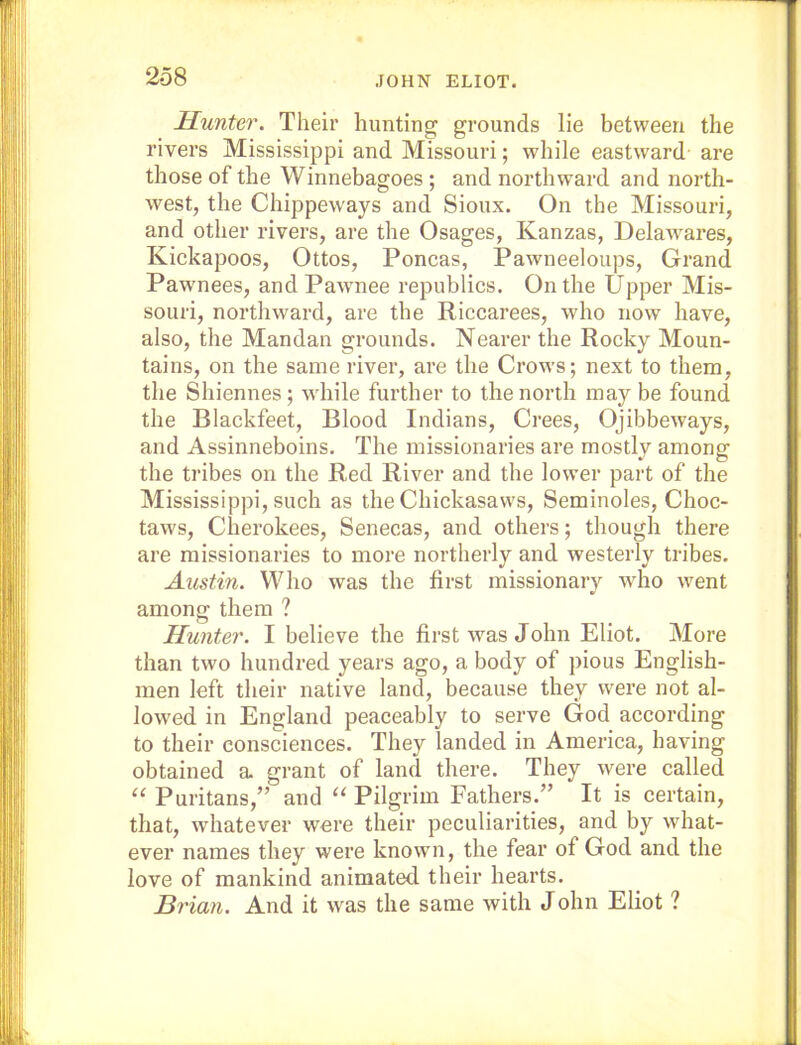 Hunter. Their hunting grounds lie between the rivers Mississippi and Missouri; while eastward are those of the Winnebagoes ; and northward and north- west, the Chippeways and Sioux. On the Missouri, and other rivers, are the Osages, Kanzas, Delawares, Kickapoos, Ottos, Poncas, Pawneeloups, Grand Pawnees, and Pawnee republics. On the Upper Mis- souri, northward, are the Riecarees, who now have, also, the Mandan grounds. Nearer the Rocky Moun- tains, on the same river, are the Crows; next to them, the Shiennes; vdiile further to the north may be found the Blackfeet, Blood Indians, Crees, Ojibbeways, and Assinneboins. The missionaries are mostly among the tribes on the Red River and the lower part of the Mississippi, such as the Chickasaws, Seminoles, Choc- taws, Cherokees, Senecas, and others; though there are missionaries to more northerly and westerly tribes. Austin. Who was the first missionary who went among them ? Hunter. I believe the first was John Eliot. More than two hundred years ago, a body of pious English- men left their native land, because they were not al- lowed in England peaceably to serve God according to their consciences. They landed in America, having obtained a. grant of land there. They were called ‘‘ Puritans,” and “ Pilgrim Fathers.” It is certain, that, whatever were their peculiarities, and by what- ever names they were known, the fear of God and the love of mankind animated their hearts. Brian. And it was the same with John Eliot ?