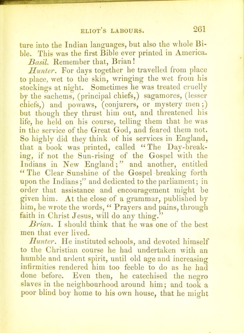 ture into the Indian lano-uages, but also the whole Bi- ble. This was the first Bible ever printed in America. Basil. Remember that, Brian! Hunter. For days together he travelled from place to place, wet to the skin, wringing the wet from his stockings at night. Sometimes he was treated cruelly by the sachems, (principal chiefs,) sagamores, (lesser chiefs,) and powaws, (conjurers, or mystery men;) but though they thrust him out, and threatened his life, he held on his course, telling them that he was in the service of the Great God, and feared them not. So highly did they think of his services in England, that a book was printed, called “ The Day-break- ing, if not the Sun-rising of the Gospel with the Indians in New England;” and another, entitled “ The Clear Sunshine of the Gospel breaking forth upon the Indiansand dedicated to the parliament; in order that assistance and encouragement might be given him. At the close of a grammar, published by him, he wrote the words, “ Prayers and pains, through faith in Christ Jesus, will do any thing.” Brian. I should think that he was one of the best men that ever lived. Hunter. He instituted schools, and devoted himself to the Christian course he had undertaken with an humble and ardent spirit, until old age and increasing infirmities rendered him too feeble to do as he had done before. Even then, he catechised the negro slaves in the neighbourhood around him; and took a poor blind boy home to his own house, that he might