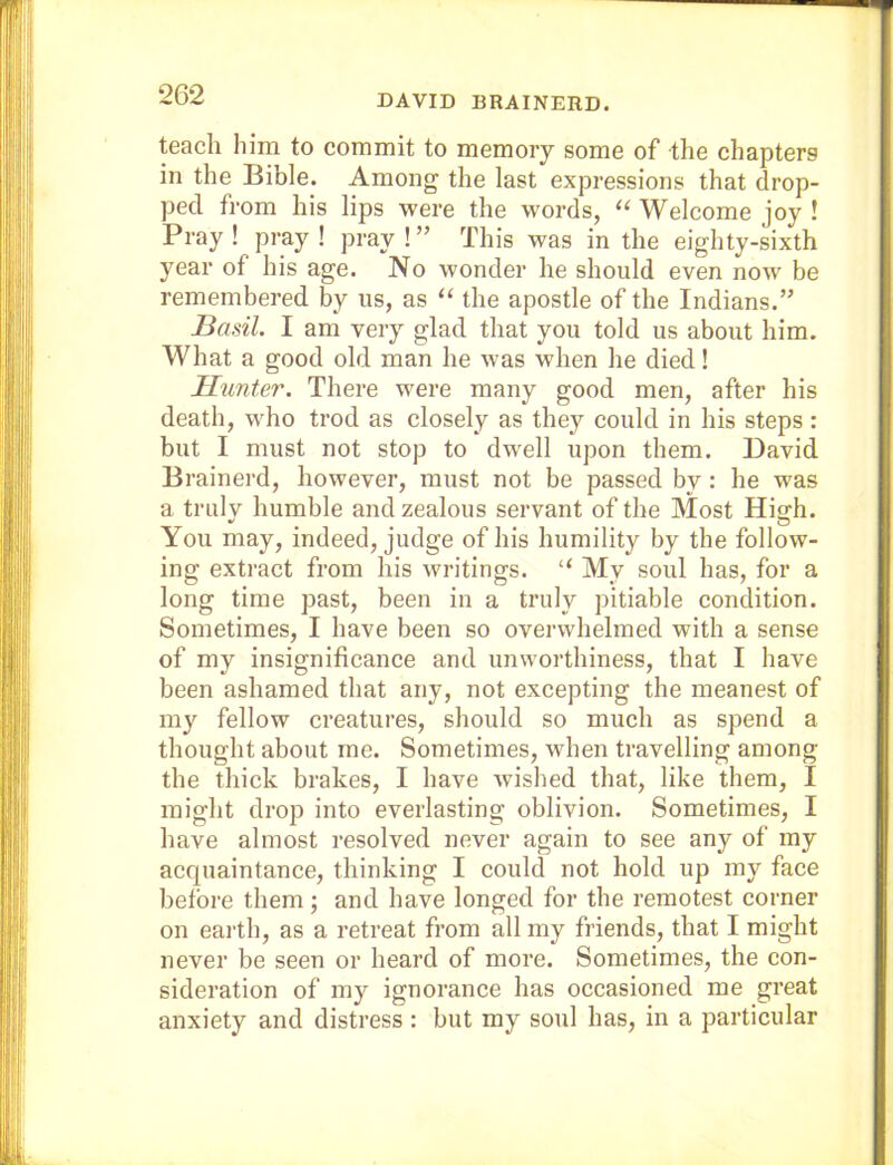 DAVID BRAINERD. teach him to commit to memory some of the chapters in the Bible. Among the last expressions that drop- ped from his lips were the words, “ Welcome joy ! Pray! pray I pray!” This was in the eighty-sixth year of his age. No wonder he should even now be remembered by us, as “ the apostle of the Indians.” Basil. I am very glad that you told us about him. What a good old man he was when he died! Hunter. There were many good men, after his death, who trod as closely as they could in his steps : but I must not stop to dwell upon them. David Brainerd, however, must not be passed by : he was a truly humble and zealous servant of the Most High. You may, indeed, judge of his humility by the follow- ing extract from his writings. “ My soul has, for a long time past, been in a truly pitiable condition. Sometimes, I have been so overwhelmed with a sense of my insignificance and unworthiness, that I have been ashamed that any, not excepting the meanest of my fellow creatures, should so much as spend a thought about me. Sometimes, when travelling among the thick brakes, I have wished that, like them, I might drop into everlasting oblivion. Sometimes, I have almost resolved never again to see any of my acquaintance, thinking I could not hold up my face before them; and have longed for the remotest corner on eaith, as a retreat from all my friends, that I might never be seen or heard of more. Sometimes, the con- sideration of my ignorance has occasioned me great anxiety and distress: but my soul has, in a particular