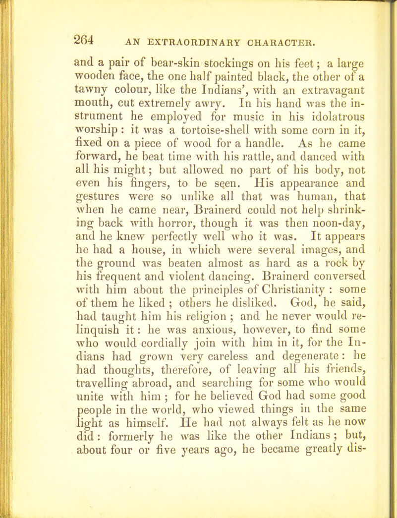 and a pair of bear-skin stockings on his feet; a large wooden face, the one half painted black, the other of a tawny colour, like the Indians’, with an extravagant mouth, cut extremely awry. In his hand was the in- strument he employed for music in his idolatrous worship : it was a tortoise-shell with some corn in it, fixed on a piece of wood for a handle. As he came forward, he heat time with his rattle, and danced with all his might; but allowed no part of his body, not even his fingers, to be sqen. His appearance and gestures were so unlike all that was human, that when he came near, Brainerd could not help shrink- ing back with horror, though it was then noon-day, and he knew perfectly well who it was. It appears he had a house, in which were several images, and the ground was beaten almost as hard as a rock by his frequent and violent dancing. Brainerd conversed with him about the principles of Christianity : some of them he liked ; others he disliked. God, he said, had taught him his religion ; and he never would re- linquish it: he was anxious, however, to find some who would cordially join with him in it, for the In- dians had grown very careless and degenerate: he had thoughts, therefore, of leaving all his friends, travelling abroad, and searching for some who would unite with him ; for he believed God had some good people in the world, who viewed things in the same light as himself. He had not always felt as he now did: formerly he was like the other Indians ; but, about four or five years ago, he became greatly dis-