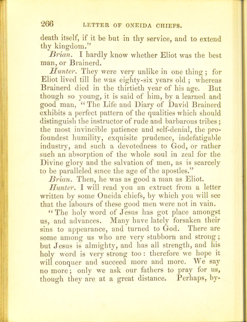 death itself, if it be but in tby service, and to extend thy kingdom.” JBrian. I hardly know whether Eliot was the best man, or Brainerd. Hunter. They were very unlike in one thing ; for Eliot lived till he was eighty-six years old ; whereas Brainerd died in the thirtieth year of his age. But though so young, it is said of him, by a learned and good man, “ The Life and Diary of David Brainerd exhibits a perfect pattern of the qualities which should distinguish the instructor of rude and barbarous tribes; the most invincible patience and self-denial, the pro- foundest humility, exquisite prudence, indefatigable industry, and such a devotedness to God, or rather such an absorption of the whole soul in zeal for the Divine glory and the salvation of men, as is scarcely to be paralleled since the age of the apostles.” Brian. Then, he was as good a man as Eliot. Hunter. I will read you an extract from a letter written by some Oneida chiefs, by which you will see that the labours of these good men w'ere not in vain. “The holy word of Jesus has got place amongst us, and advances. Many have lately forsaken their sins to appearance, and turned to God. There are some among us who are very stubborn and strong; but Jesus is almighty, and has all strength, and his holy word is very strong too : therefore we hope it will conquer and succeed more and more. We say no more; only we ask our fathers to pray for us, though they are at a great distance. Perhaps, by-