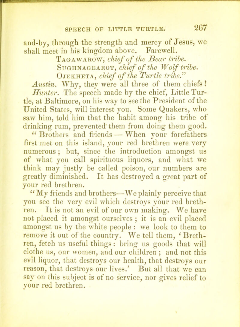 and-by, through the strength and mercy of Jesus, we shall meet in his kingdom above. Farewell. Tagawarow, chief of the Bear tribe. SuGHNAGEAROT, chief of the Wolf tribe. Ojekheta, chief of the Turtle tribe.” Austin. Why, they were all three of them chiefs 1 Hunter. The speech made by the chief, Little Tur- tle, at Baltimore, on his way to see the President of the United States, will interest you. Some Quakers, who saw him, told him that the habit among his tribe of drinking rum, prevented’ them from doing them good. ‘‘ Brothers and friends — When your forefathers first met on this island, your red brethren were very numerous ; but, since the introduction amongst us of what you call spirituous liquors, and what we think may justly be called poison, our numbers are greatly diminished. It has destroyed a great part of your red brethren. “ My friends and brothers—We plainly perceive that you see the very evil which destroys your red breth- ren. It is not an evil of our own making. We have not placed it amongst ourselves ; it is an evil placed amongst us by the white people : we look to them to remove it out of the country. We tell them, ‘ Breth- ren, fetch us useful things: bring us goods that will clothe us, our women, and our children ; and not this evil liquor, that destroys our health, that destroys our reason, that destroys our lives.’ But all that we can say on this subject is of no service, nor gives relief to your red brethren.