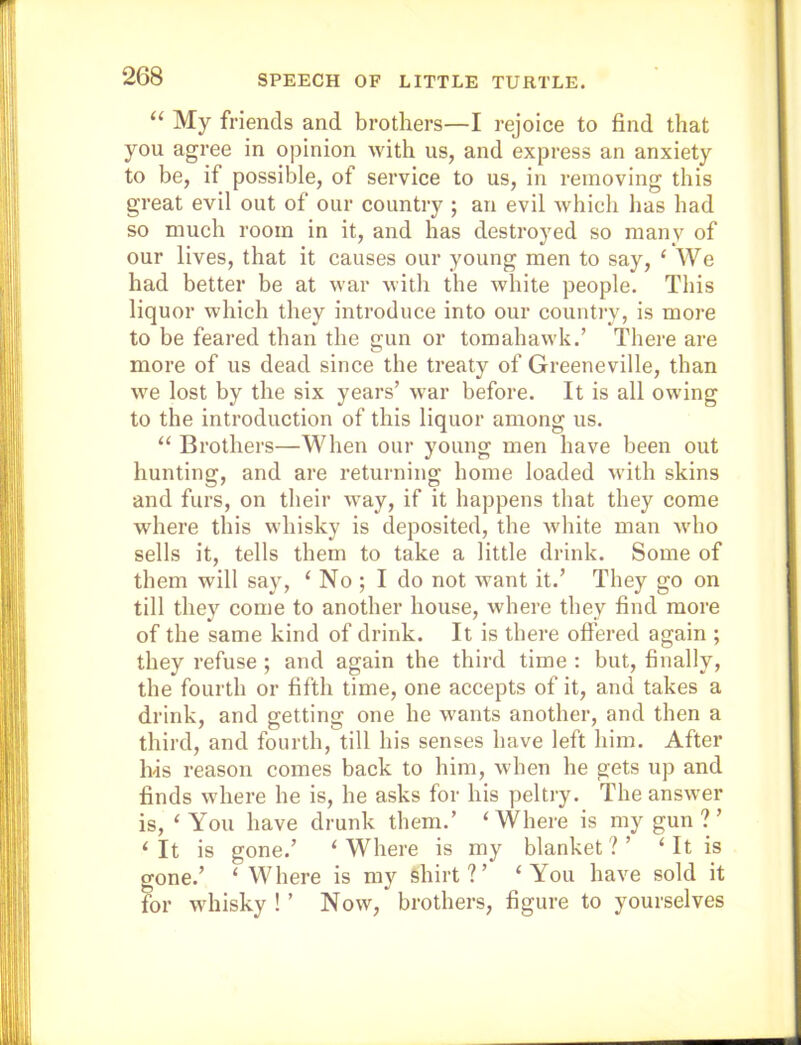 “ My friends and brothers—I rejoice to find that you agree in opinion with us, and express an anxiety to be, if possible, of service to us, in removing this great evil out of our country ; an evil which has had so much room in it, and has destroyed so many of our lives, that it causes our young men to say, ‘ We had better be at war with the white people. This liquor which they introduce into our country, is more to be feared than the gun or tomahawk.’ There are more of us dead since the treaty of Greeneville, than we lost by the six years’ war before. It is all owing to the introduction of this liquor among us. “ Brothers—When our young men have been out hunting, and are returning home loaded with skins and furs, on their way, if it happens that they come where this whisky is deposited, the white man Avho sells it, tells them to take a little drink. Some of them will say, ‘ No ; I do not want it.’ They go on till they come to another house, where they find more of the same kind of drink. It is there ofiered again ; they refuse ; and again the third time : but, finally, the fourth or fifth time, one accepts of it, and takes a drink, and getting one he wants another, and then a third, and fourth, till his senses have left him. After Ivis 1‘eason comes back to him, when he gets up and finds where he is, he asks for his peltry. The answer is, ‘You have drunk them.’ ‘Where is my gun?’ ‘It is gone.’ ‘Where is my blanket?’ ‘It is gone.’ ‘ Where is my shirt?’ ‘You have sold it tor whisky ! ’ Now, brothers, figure to yourselves