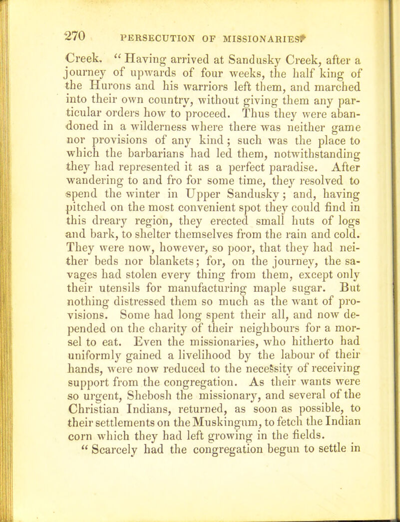 Creek. “ Having arrived at Sandusky Creek, after a journey of upwards of four weeks, the half king of the Hurons and his warriors left them, and marched into their own country, without giving them any par- ticular orders how to proceed. Thus they were aban- doned in a wilderness where there was neither same nor provisions of any kind ; such was the place to which the barbarians had led them, notwithstanding they had represented it as a perfect paradise. After w'andering to and fro for some time, they resolved to spend the winter in Upper Sandusky; and, having pitched on the most convenient spot they could find in this dreary region, they erected small huts of logs and bark, to shelter themselves from the rain and cold. They were now, however, so poor, that they had nei- ther beds nor blankets; for, on the journey, the sa- vages had stolen every thing from them, except only their utensils for manufacturing maple sugar. But nothing distressed them so much as the want of pro- visions. Some had long spent their all, and now de- pended on the charity of their neighbours for a mor- sel to eat. Even the missionaries, who hitherto had uniformly gained a livelihood by the labour of their hands, w ere now reduced to the necessity of receiving support from the congregation. As their wants were so urgent, Shebosh the missionary, and several of the Christian Indians, returned, as soon as possible, to their settlements on the Muskingum, to fetch the Indian corn which they had left growing in the fields. “ Scarcely had the congregation begun to settle in