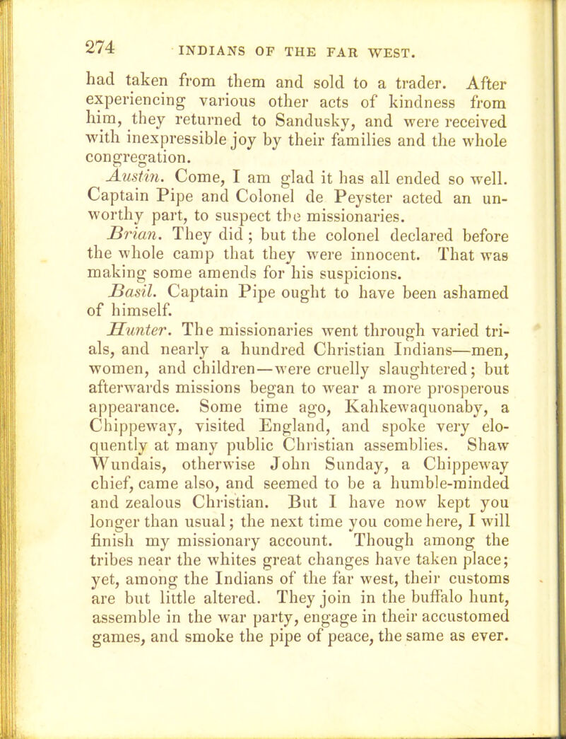 INDIANS OF THE FAR WEST. had taken from them and sold to a trader. After experiencing various other acts of kindness from him, they returned to Sandusky, and were received with inexpressible joy by their families and the whole congregation. Austin. Come, I am glad it has all ended so well. Captain Pipe and Colonel de Peyster acted an un- worthy part, to suspect the missionaries. Brian. They did ; but the colonel declared before the whole camp that they were innocent. That was making some amends for his suspicions. Basil. Captain Pipe ought to have been ashamed of himself. Blunter. The missionaries went through varied tri- als, and nearly a hundred Christian Indians—men, women, and children—were cruelly slaughtered; but afterwards missions began to wear a more pi’osperous appearance. Some time ago, Kahkewaquonaby, a Chippeway, visited England, and spoke very elo- quently at many public Christian assemblies. Shaw Wundais, otherwise John Sunday, a Chippeway chief, came also, and seemed to be a humble-minded and zealous Christian. But I have now kept you longer than usual; the next time you come here, I will finish my missionary account. Though among the tribes near the whites great changes have taken place; yet, among the Indians of the far west, their customs are but little altered. They join in the buffalo hunt, assemble in the war party, engage in their accustomed games, and smoke the pipe of peace, the same as ever.