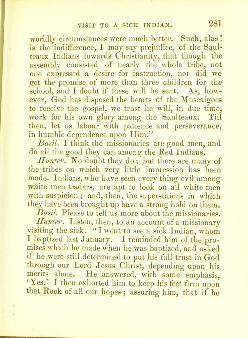 worldly circumstances were much better. Such, alas ! is the indifference, I may say prejudice, of the Saul- teaux Indians towards Christianity, that though the assembly consisted of nearly the whole tribe, not one expressed a desire for instruction, nor did we get the promise of more than three children for the school, and I doubt if these will be sent. As, how- ever, God has disposed the hearts of the Muscaigoes to receive the gospel, we trust he will, in due time, work for his own glory among the Saulteaux. Till then, let us labour with patience and perseverance, in humble dependence upon Him.” Basil. I think the missionaries are good men, and do all the good they can among the Red Indians. Hunter. No doubt they do; but there are many of the tribes on which very little impression has been made. Indians, who have seen every thing evil among white men traders, are apt to look on all white men with suspicion ; and, then, the superstitions in which they have been brought up have a strong hold on them. Basil. Please to tell us more about the missionaries. Hunter. Listen, then, to an account of a missionary visiting the sick. “I went to see a sick Indian, whom I baptized last January. I reminded him of the pro- mises which he made when he was baptized, and asked if he were still determined to put his full trust in God through our Lord Jesus Christ, depending upon his merits alone. He answered, with some emphasis, ‘Yes.’ I then exhorted him to keep his feet firm upon that Rock of all our hopes ; assuring him, that if he