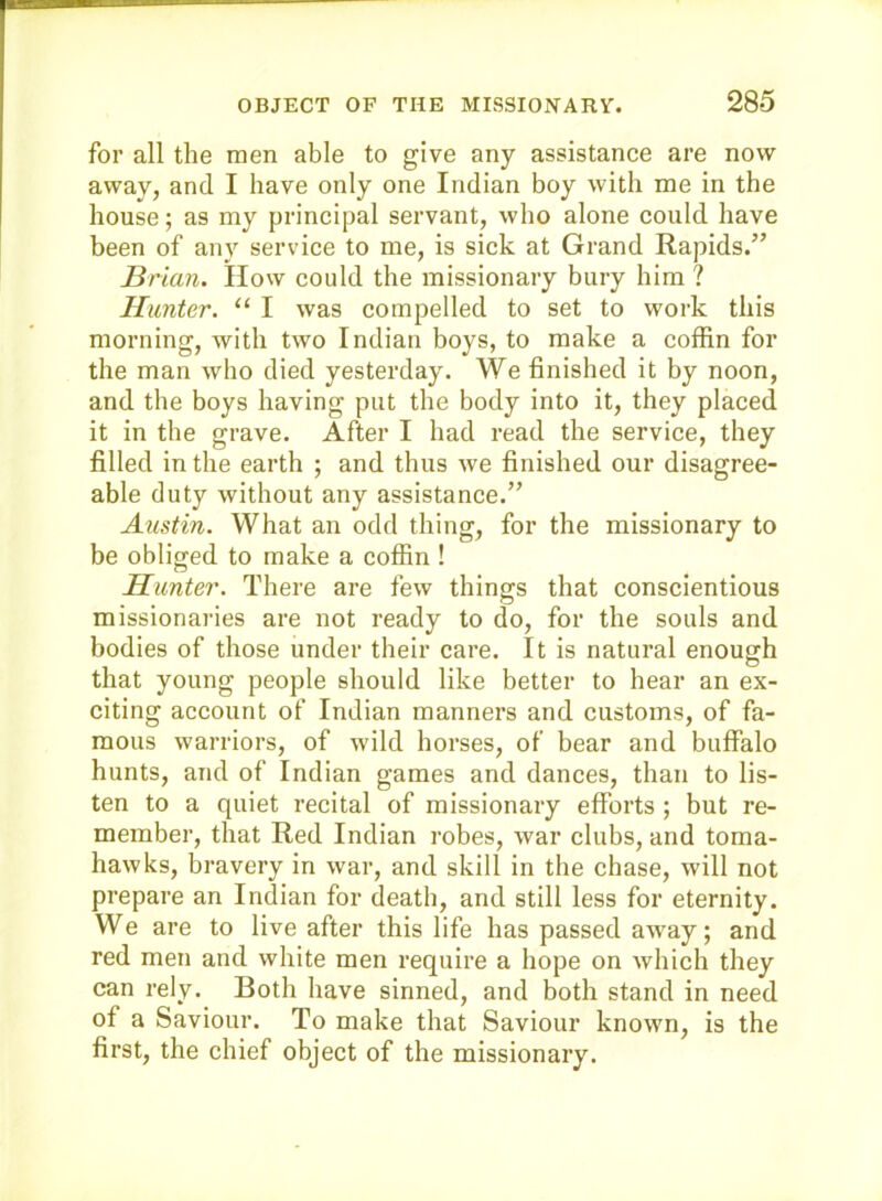 for all the men able to give any assistance are now away, and I have only one Indian boy with me in the house; as my principal servant, who alone could have been of any service to me, is sick at Grand Rapids.” Brian. How could the missionary bury him ? Hunter. “ I was compelled to set to work this morning, with two Indian boys, to make a coffin for the man who died yesterday. We finished it by noon, and the boys having put the body into it, they placed it in the grave. After I had read the service, they filled in the earth ; and thus we finished our disagree- able duty without any assistance.” Austin. What an odd thing, for the missionary to be obliged to make a coffin ! Hunter. There are few things that conscientious missionaries are not ready to do, for the souls and bodies of those under their care. It is natural enough that young people should like better to hear an ex- citing account of Indian manners and customs, of fa- mous warriors, of wild horses, of bear and buffalo hunts, and of Indian games and dances, than to lis- ten to a quiet recital of missionary efforts ; but re- member, that Red Indian robes, war clubs, and toma- hawks, bravery in war, and skill in the chase, will not prepare an Indian for death, and still less for eternity. We are to live after this life has passed away; and red men and white men require a hope on which they can rely. Both have sinned, and both stand in need of a Saviour. To make that Saviour known, is the first, the chief object of the missionary.