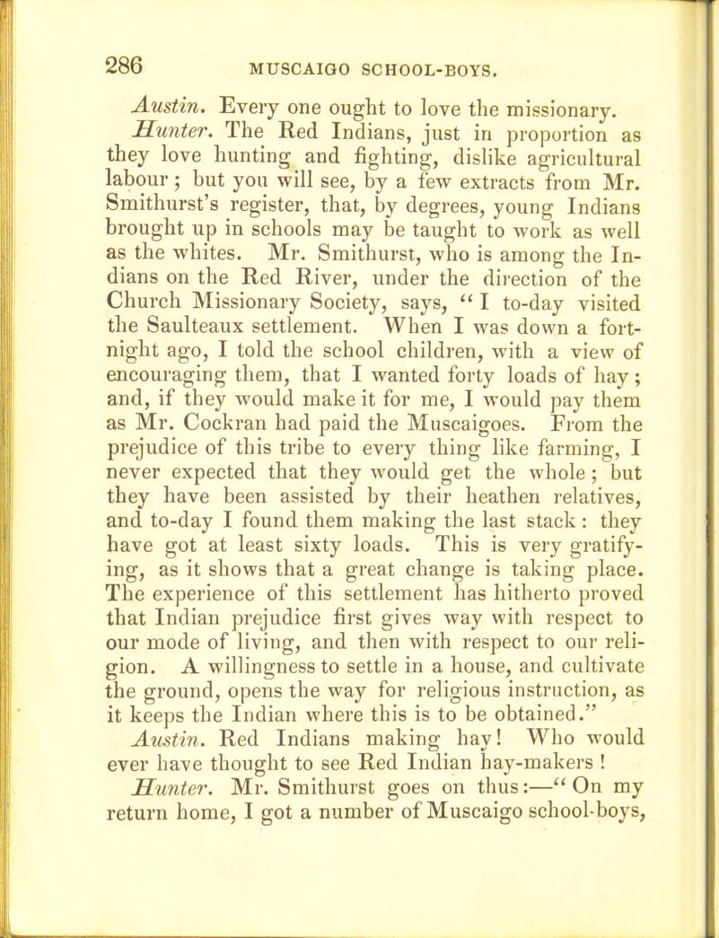 MUSCAIGO SCHOOL-BOYS. Austin. Every one ought to love the missionary. Hunter. The Red Indians, just in pro)3ortion as they love hunting and fighting, dislike agricultural labour; but you will see, by a few extracts from Mr. Smithurst’s register, that, by degrees, young Indians brought up in schools may be taught to work as well as the whites. Mr. Smithurst, who is among the In- dians on the Red River, under the direction of the Church Missionary Society, says, “ I to-day visited the Saulteaux settlement. When I was down a fort- night ago, I told the school children, with a view of encouraging them, that I wanted forty loads of hay; and, if they would make it for me, I would pay them as Mr. Cockran had paid the Muscaigoes. From the prejudice of this tribe to every thing like farming, I never expected that they w'ould get the whole ; but they have been assisted by their heathen relatives, and to-day I found them making the last stack : they have got at least sixty loads. This is very gratify- ing, as it shows that a great ehange is taking place. The experience of this settlement has hitheito proved that Indian prejudice first gives way with respect to our mode of living, and then with respect to our reli- gion. A willingness to settle in a house, and cultivate the ground, opens the way for religious instruction, as it keeps the Indian where this is to be obtained.” Austin. Red Indians making hay! Who would ever have thought to see Red Indian hay-makers ! Hunter. Mr. Smithurst goes on thus:—“On my return home, I got a number of Muscaigo school-boys.