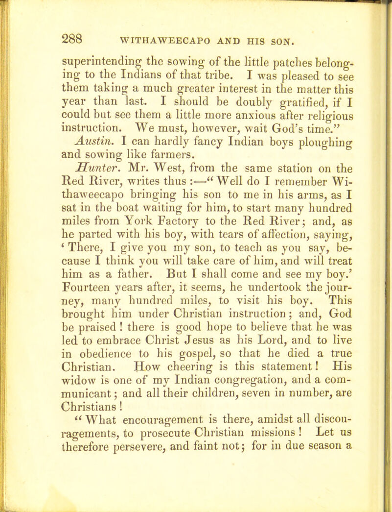 superintending the sowing of the little patches belong- ing to the Indians of that tribe. I was pleased to see them taking a much greater interest in the matter this year than last. I should be doubly gratified, if I could but see them a little more anxious after religious instruction. We must, however, wait God’s time.” Austin. I can hardly fancy Indian boys ploughing and sowing like farmers. Hunter. Mr. West, from the same station on the Red River, wu-ites thus :—“ Well do I remember Wi- thaweecapo bringing his son to me in his arms, as I sat in the boat waiting for him, to start many hundred miles from York Factory to the Red River; and, as he parted with his boy, with tears of affection, saying, ‘ There, I give you my son, to teach as you say, be- cause I think you will take care of him, and will treat him as a father. But I shall come and see my boy.’ Fourteen years after, it seems, he undertook the jour- ney, many hundred miles, to visit his boy. This brought him under Christian instruction; and, God be praised ! there is good hope to believe that he was led to embrace Christ Jesus as his Lord, and to live in obedience to his gospel, so that he died a true Christian. How cheering is this statement! His widow is one of my Indian congregation, and a com- municant ; and all their children, seven in number, are Christians ! “ What encouragement is there, amidst all discou- ragements, to prosecute Christian missions ! Let us therefore persevere, and faint not; for iu due season a