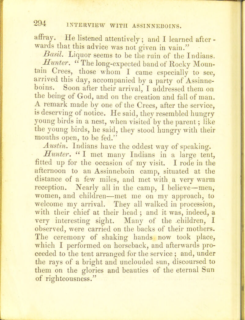 INTERVIEW WITH ASSINNEBOINS. affray. He listened attentively; and I learned after - wards that this advice was not given in vain.” Basil. Liquor seems to be the ruin of the Indians. Hunter. “ The long-expected band of Rocky Moun- tain Crees, those whom I came especially to see, arrived this day, accompanied by a party of Assinne- boins.^ Soon after their arrival, I addressed them on the being of God, and on the creation and fall of man. A remark made by one of the Crees, after the service, is deserving of notice. He said, they resembled hungry young birds in a nest, when visited by the parent; like the young birds, he said, they stood hungry with their mouths open, to be fed.” Austin. Indians have the oddest way of speaking. Hunter. “ I met many Indians in a large tent, fitted up for the occasion of my visit. I rode in the afternoon to an Assinneboin camp, situated at the distance of a few miles, and met with a very warm reception. Nearly all in the camp, I believe—men, Mmmen, and children—met me on my approach, to welcome my arrival. They all walked in procession, with their chief at their head ; and it was, indeed, a very interesting sight. Many of the .children, I observed, were carried on the backs of their mothers. The ceremony of shaking hands now took place, which I performed on horseback, and afterwards pro- ceeded to the tent arranged for the service ; and, under the rays of a bright and unclouded sun, discoursed to them on the glories and beauties of the eternal Sun of righteousness.”