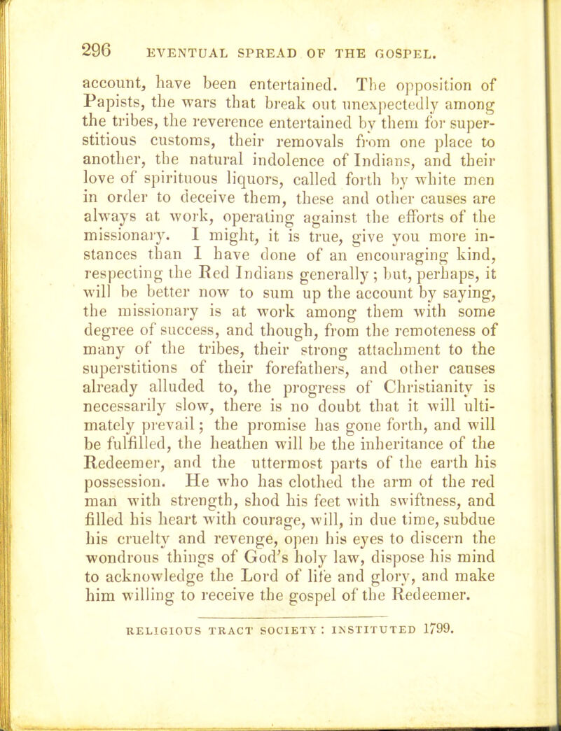 account, have been entertained. The opposition of Papists, the wars that break out unexpectedly among the tribes, the reverence entertained by them foi’ super- stitious customs, their removals from one place to another, the natural indolence of Indians, and their love of spirituous liquors, called forth by white men in order to deceive them, these and other causes are always at work, operating against the efforts of the missionary. I might, it is true, give you more in- stances than I have done of an encouraging kind, respecting the Eed Indians generally ; but, perhaps, it will be better now' to sum up the account by saying, the missionary is at w'ork among them with some degree of success, and though, from the remoteness of many of the tribes, their strong attachment to the superstitions of their forefathers, and other causes already alluded to, the progress of Christianity is necessarily slow, there is no doubt that it will ulti- mately prevail; the promise has gone forth, and will be fulfilled, the heathen will be the inheritance of the Redeemer, and the uttermost parts of the earth his possession. He who has clothed the arm of the red man w’ith strength, shod his feet with swiftness, and filled his heart with courage, will, in due time, subdue his cruelty and revenge, open his eyes to discern the wondrous things of God’s holy law, dispose his mind to acknowledge the Lord of life and glory, and make him willing to receive the gospel of the Redeemer. RELIGIOUS TRACT SOCIETY: INSTITUTED 1799.