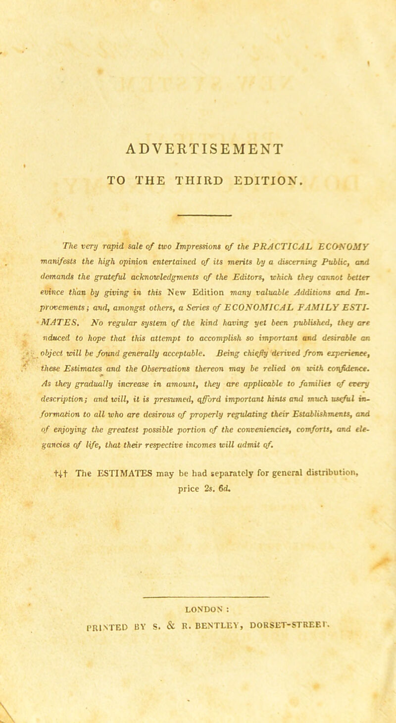 ADVERTISEMENT TO THE THIRD EDITION. The very rapid sale of two Impressions of the PRACTICAL ECONOMY manifests the high opinion entertained of its merits ly a discerning Public, and demands the grateful acknowledgments of the Editors, which they cannot better evince than by giving in this New Edition many valuable Additions and Im- provements; and, amongst others, a Series of ECONOMICAL FAMILY ESTI- MATES, No regular system of the kind having yet been published, they are ■nduced to hope that this attempt to accomplish so important and desirable an object will be found generally acceptable. Being chiefly derived from experience, these Estimates and the Observations thereon may be relied on with confidence. As they gradually increase in amount, they are applicable to families of every description; and will, it is presumed, afford important hints and much usgful in- formation to all who are desirous of properly regulating their Establishments, and of enjoying the greatest possible portion of the conveniencies, comforts, and ele- gancies of life, that their respective incomes will admit of. t-t-t The ESTIMATES may be had separately for general distribution, price 2s. 6d. LONDON : PRINTED BY S. & R. BENTLEY, DORSET-STREEt.