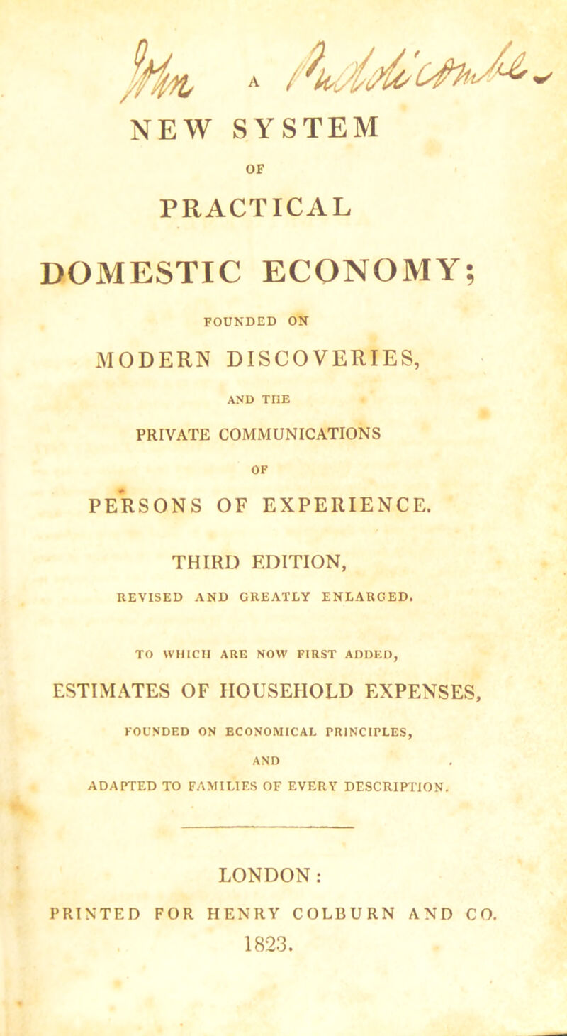 NEW SYSTEM OF PRACTICAL DOMESTIC ECONOMY; FOUNDED ON MODERN DISCOVERIES, AND THE PRIVATE COMMUNICATIONS OF PERSONS OF EXPERIENCE. THIRD EDITION, REVISED AND GREATLY ENLARGED. TO WHICH ARE NOW FIRST ADDED, ESTIMATES OF HOUSEHOLD EXPENSES, FOUNDED ON ECONOMICAL PRINCIPLES, AND ADAPTED TO FAMILIES OF EVERY DESCRIPTION. LONDON: PRINTED FOR HENRY COLBURN AND CO. 1823.