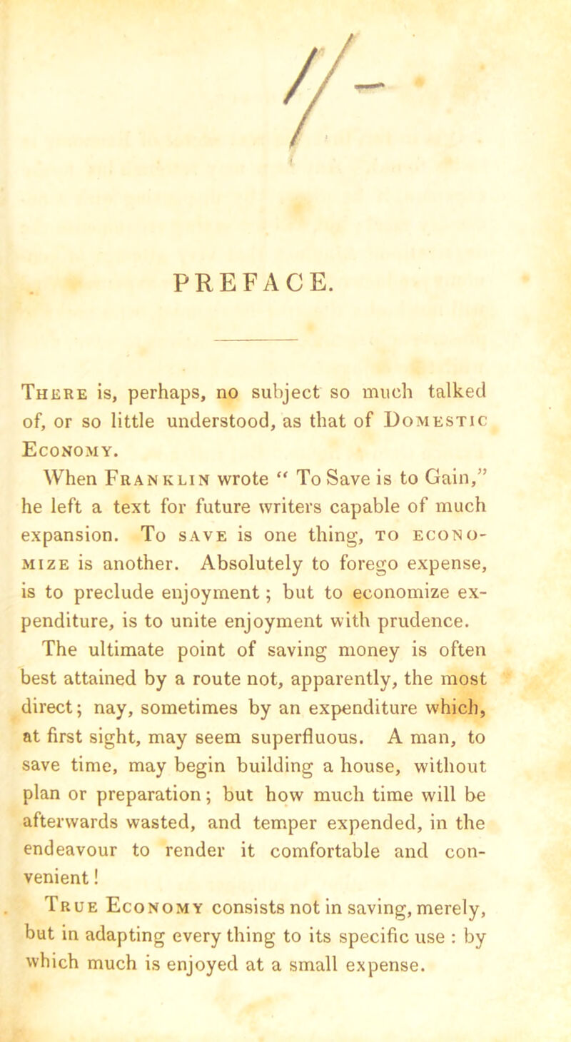 PREFACE. There is, perhaps, no subject so much talked of, or so little understood, as that of Domestic Economy. When Franklin wrote “To Save is to Gain,” he left a text for future writers capable of much expansion. To save is one thing, to econo- mize is another. Absolutely to forego expense, is to preclude enjoyment; but to economize ex- penditure, is to unite enjoyment with prudence. The ultimate point of saving money is often best attained by a route not, apparently, the most direct; nay, sometimes by an expenditure which, at first sight, may seem superfluous. A man, to save time, may begin building a house, without plan or preparation; but how much time will be afterwards wasted, and temper expended, in the endeavour to render it comfortable and con- venient ! True Economy consists not in saving, merely, but in adapting every thing to its specific use : by which much is enjoyed at a small expense.