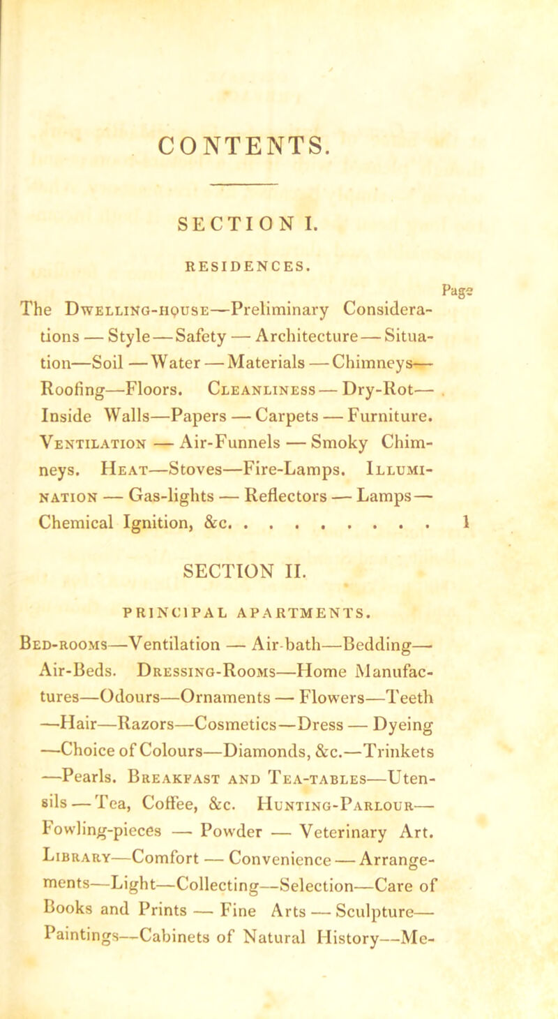 CONTENTS. SECTI 0 N I. RESIDENCES. Pags The Dwelling-h^use—-Preliminary Considera- tions — Style—Safety — Architecture — Situa- tion—Soil — W ater — Materials — Chimneys— Hoofing—Floors. Cleanliness — Dry-Rot— . Inside Walls—Papers — Carpets — Furniture. Ventilation — Air-Funnels — Smoky Chim- neys. Heat—Stoves—Fire-Lamps. Illumi- nation — Gas-lights — Reflectors — Lamps— Chemical Ignition, &c 1 SECTION II. PRINCIPAL APARTMENTS. Bed-rooms—Ventilation — Air-bath—Bedding— Air-Beds. Dressing-Rooms—Home Manufac- tures—Odours—Ornaments — Flowers—Teeth —Hair—Razors—Cosmetics—Dress — Dyeing —Choice of Colours—Diamonds, &c.—Trinkets —Pearls. Breakfast and Tea-tables—Uten- sils— Tea, Coffee, &c. Hunting-Parlour— Fowling-pieces — Powder — Veterinary Art. Library—Comfort — Convenience — Arrange- ments—Light—Collecting—Selection—Care of Books and Prints — Fine Arts — Sculpture— Paintings—Cabinets of Natural History—Me-