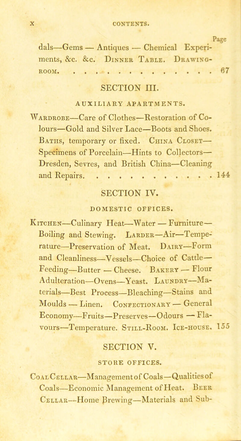 Page dais—Gems — Antiques — Chemical Experi- ments, &c. &c. Dinner Table. Drawing- room 67 SECTION III. AUXILIARY APARTMENTS. Wardrobe—Care of Clothes—Restoration of Co- lours—Gold and Silver Lace—Boots and Shoes. Baths, temporary or fixed. China Closet— Specimens of Porcelain—Hints to Collectors— Dresden, Sevres, and British China—Cleaning and Repairs 144 SECTION IV. DOMESTIC OFFICES. Kitchen—Culinary Heat—Water — Furniture— Boiling and Stewing. Larder—Air—Tempe- rature—Preservation of Meat. Dairy—Form and Cleanliness—Vessels—Choice of Cattle— Feeding—Butter — Cheese. Bakery .— Flour Adulteration—Ovens—Yeast. Laundry—Ma- terials—Best Process—Bleaching—Stains and Moulds — Linen. Confectionary — General Economy—Fruits—Preserves—Odours — Fla- vours—Temperature. Still-Room. Ice-house. 155 SECTION V. STORE OFFICES. CoalCellar—Management of Coals—Qualities of Coals—Economic Management of Heat. Beer Cellar—Home Prewing—Materials and Sub-