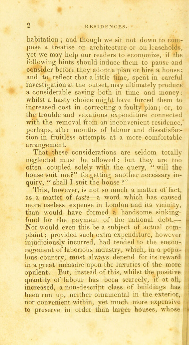 habitation ; and though we sit not down to com- pose a treatise on architecture or on leaseholds, yet we may help our readers to economize, if the following hints should induce them to pause and consider before they adopt a plan or hire a house; and to reflect that a little time, spent in careful investigation at the outset, may ultimately produce a considerable saving both in time and money: whilst a hasty choice might have forced them to increased cost in correcting a faulty plan; or, to the trouble and vexatious expenditure connected with the removal from an inconvenient residence,’ perhaps, after months of labour and dissatisfac- tion in fruitless attempts at a more comfortable arrangement. That these considerations are seldom totally neglected must be allowed ; but they are too often coupled solely with the query, “ will the house suit me?” forgetting another necessary in- quiry, “ shall I suit the house ?” This, however, is not so much a matter of fact, : as a matter of taste—a word which has caused more useless expense in London and its vicinity, than would have formed a handsome sinking- fund for the payment of the national debt.— Nor would even this be a subject of actual com- plaint ; provided such extra expenditure, however injudiciously incurred, had tended to the encou- ragement of laborious industry, which, in a popu- | j lous country, must always depend for its reward in a great measure upon the luxuries of the more opulent. But, instead of this, whilst the positive quantity of labour has been scarcely, if at all, increased, a non-descript class of buildings has been run up, neither ornamental in the exterior, nor convenient within, yet much more expensive to preserve in order than larger houses, whose '■