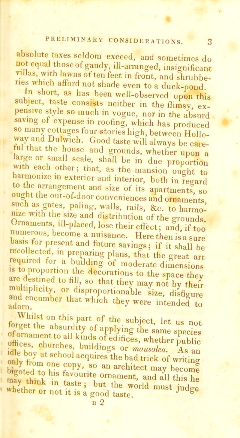 absolute taxes seldom exceed, and sometimes do not equal those of gaudy, ill-arranged, insignificant villas with lawns of ten feet in front, and shrubbe- ries which afford not shade even to a duck-pond. In short, as has been well-observed upon this subject, taste consists neither in the flimsv ex- pensive style so much in vogue, nor in the absurd saving of expense in roofing, which has produced so many cottages four stories high, between Hollo- way and Dulwich. Good taste will always be care- ful that the house and grounds, whether upon a large or small scale, shall be in due proportion , 1 ea.cb other; that, as the mansion ought to larmomze in exterior and interior, both in regard a'’d S'Ze of its aPMtments, so o Bnt the out-of-door conveniences and ornaments such as gates, paling, walls, rails, &c. to harmo- nize with the size and distribution of the grounds, ornaments ill-placed, lose their effect; and, if too numerous, become a nuisance. Here then is a sure basis for present and future savings; if it shall be recollected, in preparing plans, that the great art required for a building of moderate dimensions is to proportion the decorations to the space thev are destined to fill, so that they may no?by them multiplicity, or disproportionable size, disfio-ure ^encumber that which they were intended to W hi 1st on this part of the subject, let us not forget the absurdity of applying the same specffs of ornament to.all kinds of edifices, whether public idff bo C !rfiheS; buiMlnSs or mausolea. As an die boy at school acquires the bad trick of writing St I T f°Py’ 80 an archltect -ay become mav VS HlS *avourrt? ornament, and all this he whether°r in taste; but the world must judge whether or not it is a good taste. J b