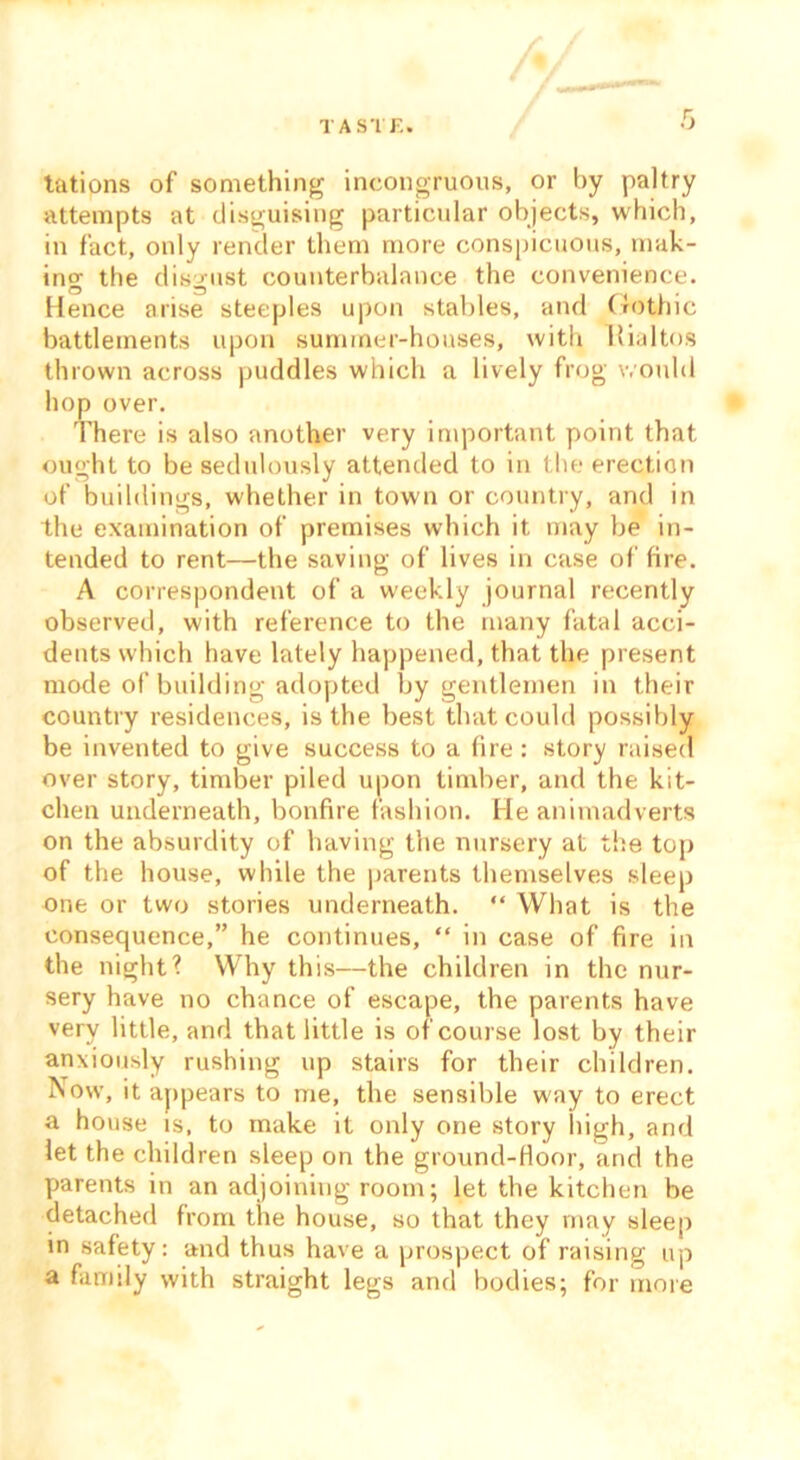 TASTE. tations of something incongruous, or by paltry attempts at disguising particular objects, which, in fact, only render them more conspicuous, mak- ing the disgust counterbalance the convenience. Hence arise steeples upon stables, and Gothic battlements upon summer-houses, with Hialtos thrown across puddles which a lively frog would hop over. There is also another very important point that ought to be sedulously attended to in the erection of buildings, whether in town or country, and in the examination of premises which it may be in- tended to rent—the saving of lives in case of fire. A correspondent of a weekly journal recently observed, with reference to the many fatal acci- dents which have lately happened, that the present mode of building adopted by gentlemen in their country residences, is the best that could possibly be invented to give success to a fire: story raised over story, timber piled upon timber, and the kit- chen underneath, bonfire fashion. He animadverts on the absurdity of having the nursery at the top of the house, while the parents themselves sleep one or two stories underneath. “ What is the consequence,” he continues, “ in case of fire in the night? Why this—the children in the nur- sery have no chance of escape, the parents have very little, and that little is of course lost by their anxiously rushing up stairs for their children. Now, it appears to me, the sensible way to erect a house is, to make it only one story high, and let the children sleep on the ground-Hoor, and the parents in an adjoining room; let the kitchen be detached from the house, so that they may sleep in safety: and thus have a prospect of raising up a family with straight legs and bodies; for more