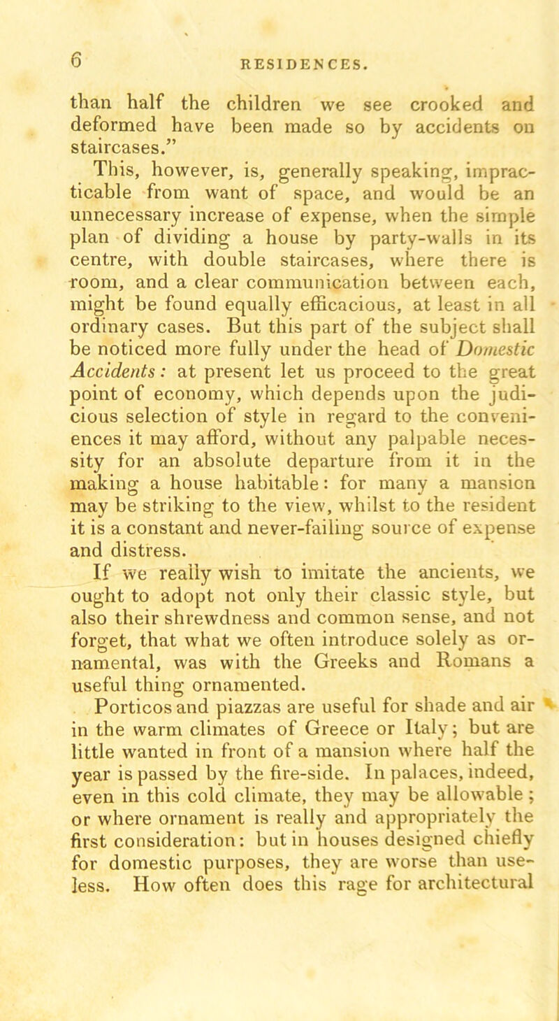 than half the children we see crooked and deformed have been made so by accidents on staircases.” This, however, is, generally speaking, imprac- ticable from want of space, and would be an unnecessary increase of expense, when the simple plan of dividing a house by partv-walls in its centre, with double staircases, where there is room, and a clear communication between each, might be found equally efficacious, at least in all ordinary cases. But this part of the subject shall be noticed more fully under the head of Domestic Accidents: at present let us proceed to the great point of economy, which depends upon the judi- cious selection of style in regard to the conveni- ences it may afford, without any palpable neces- sity for an absolute departure from it in the making a house habitable: for many a mansion may be striking to the view, whilst to the resident it is a constant and never-failing source of expense and distress. If we really wish to imitate the ancients, we ought to adopt not only their classic style, but also their shrewdness and common sense, and not forget, that what we often introduce solely as or- namental, was with the Greeks and Romans a useful thing ornamented. Porticos and piazzas are useful for shade and air in the warm climates of Greece or Italy; but are little wanted in front of a mansion where half the year is passed by the fire-side. In palaces, indeed, even in this cold climate, they may be allowable ; or where ornament is really and appropriately the first consideration: but in houses designed chiefly for domestic purposes, they are wrorse than use- less. How often does this rage for architectural