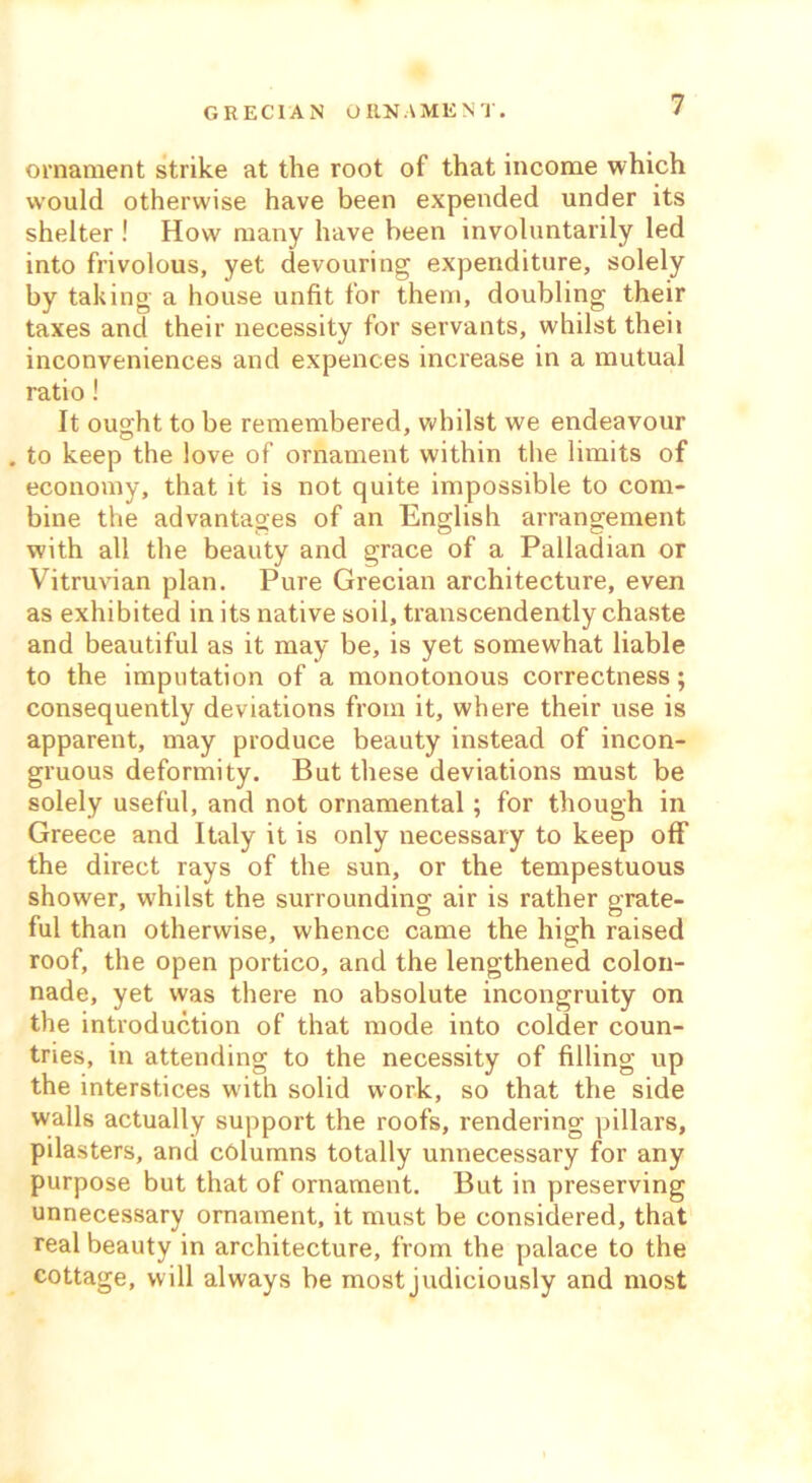 GRECIAN ORNAMENT. ornament strike at the root of that income which would otherwise have been expended under its shelter ! How many have been involuntarily led into frivolous, yet devouring expenditure, solely by taking a house unfit for them, doubling their taxes and their necessity for servants, whilst theii inconveniences and expences increase in a mutual ratio! It ought to be remembered, whilst we endeavour . to keep the love of ornament within the limits of economy, that it is not quite impossible to com- bine the advantages of an English arrangement with all the beauty and grace of a Palladian or Vitruvian plan. Pure Grecian architecture, even as exhibited in its native soil, transcendently chaste and beautiful as it may be, is yet somewhat liable to the imputation of a monotonous correctness; consequently deviations from it, where their use is apparent, may produce beauty instead of incon- gruous deformity. But these deviations must be solely useful, and not ornamental; for though in Greece and Italy it is only necessary to keep off the direct rays of the sun, or the tempestuous shower, whilst the surrounding air is rather grate- ful than otherwise, whence came the high raised roof, the open portico, and the lengthened colon- nade, yet was there no absolute incongruity on the introduction of that mode into colder coun- tries, in attending to the necessity of filling up the interstices with solid work, so that the side walls actually support the roofs, rendering pillars, pilasters, and columns totally unnecessary for any purpose but that of ornament. But in preserving unnecessary ornament, it must be considered, that real beauty in architecture, from the palace to the cottage, will always be most judiciously and most