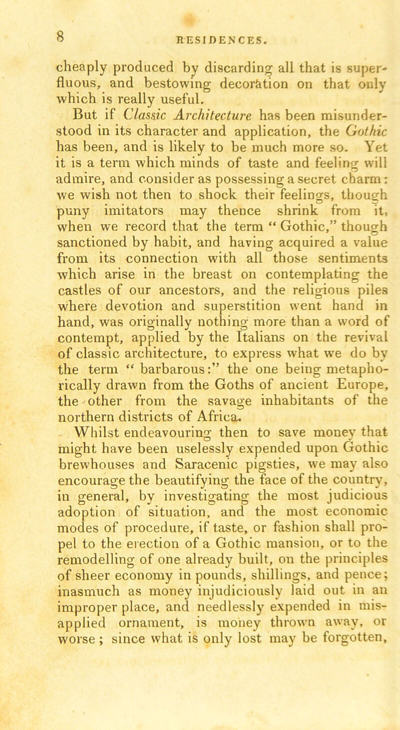 cheaply produced by discarding; all that is super- fluous, and bestowing decoration on that only which is really useful. But if Cla.ss.ic Architecture has been misunder- stood in its character and application, the Gothic has been, and is likely to be much more so. Yet it is a term which minds of taste and feeling; will admire, and consider as possessing a secret charm: we wish not then to shock their feelings, though puny imitators may thence shrink from it, when we record that the term “ Gothic,” though sanctioned by habit, and having acquired a value from its connection with all those sentiments which arise in the breast on contemplating the castles of our ancestors, and the religious piles where devotion and superstition went hand in hand, was originally nothing more than a word of contempt, applied by the Italians on the revival of classic architecture, to express what we do by the term “barbarous:” the one being metapho- rically drawn from the Goths of ancient Europe, the other from the savage inhabitants of the northern districts of Africa. Whilst endeavouring then to save money that might have been uselessly expended upon Gothic brewhouses and Saracenic pigsties, we may also encourage the beautifying the face of the country, in general, by investigating the most judicious adoption of situation, and the most economic modes of procedure, if taste, or fashion shall pro- pel to the erection of a Gothic mansion, or to the remodelling of one already built, on the principles of sheer economy in pounds, shillings, and pence; inasmuch as money injudiciously laid out in an improper place, and needlessly expended in mis- applied ornament, is money thrown away, or worse ; since what is only lost may be forgotten.