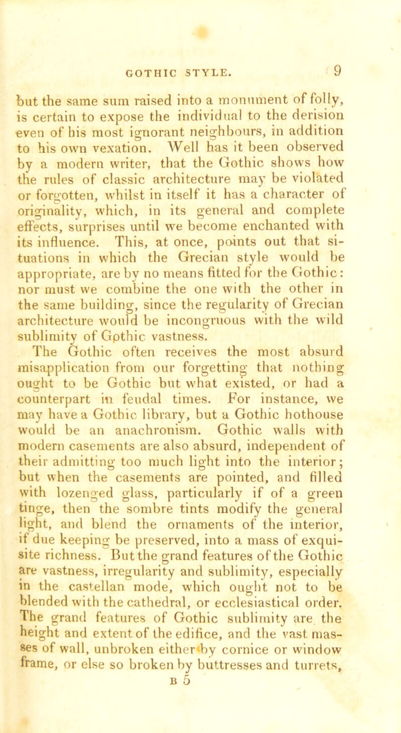 GOTHIC STYLE. but the same sum raised into a monument of folly, is certain to expose the individual to the derision even of his most ignorant neighbours, in addition to his own vexation. Well has it been observed by a modern writer, that the Gothic shows how the rules of classic architecture may be violated or forgotten, whilst in itself it has a character of originality, which, in its general and complete effects, surprises until we become enchanted with its influence. This, at once, points out that si- tuations in which the Grecian style would be appropriate, are by no means fitted for the Gothic: nor must we combine the one with the other in the same building, since the regularity of Grecian architecture would be incongruous with the wild sublimity of Gpthic vastness. The Gothic often receives the most absurd misapplication from our forgetting that nothing ought to be Gothic but what existed, or had a counterpart in feudal times. For instance, we may have a Gothic library, but a Gothic hothouse would be an anachronism. Gothic walls with modern casements are also absurd, independent of their admitting too much light into the interior; but when the casements are pointed, and filled with lozenged glass, particularly if of a green tinge, then the sombre tints modify the general light, and blend the ornaments of the interior, if due keeping be preserved, into a mass of exqui- site richness. But the grand features of the Gothic are vastness, irregularity and sublimity, especially in the castellan mode, which ought not to be blended with the cathedral, or ecclesiastical order. The grand features of Gothic sublimity are the height and extent of the edifice, and the vast mas- ses of wall, unbroken either«by cornice or window frame, or else so broken by buttresses and turrets,