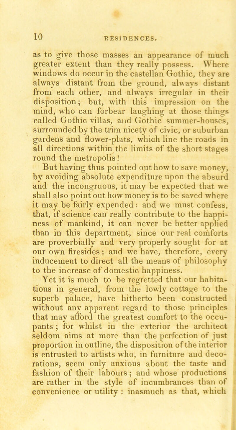 as to give those masses an appearance of much greater extent than they really possess. Where windows do occur in the castellan Gothic, they are always distant from the ground, always distant from each other, and always irregular in their disposition; but, with this impression on the mind, who can forbear laughing at those things called Gothic villas, and Gothic summer-houses, surrounded by the trim nicety of civic, or suburban gardens and flower-plats, which line the roads in all directions within the limits of the short stages round the metropolis! But having thus pointed out how to save money, by avoiding absolute expenditure upon the absurd and the incongruous, it may be expected that we shall also point out how money is to be saved where it may be fairly expended : and we must confess, that, if science can really contribute to the happi- ness of mankind, it can never be better applied than in this department, since our real comforts are proverbially and very properly sought for at our own firesides: and we have, therefore, every inducement to direct all the means of philosophy to the increase of domestic happiness. Yet it is much to be regretted that our habita- tions in general, from the lowly cottage to the superb palace, have hitherto been constructed without any apparent regard to those principles that may afford the greatest comfort to the occu- pants ; for whilst in the exterior the architect seldom aims at more than the perfection of just proportion in outline, the disposition of the interior is entrusted to artists who, in furniture aud deco- rations, seem only anxious about the taste and fashion of their labours; and whose productions are rather in the style of incumbrances than of convenience or utility : inasmuch as that, which