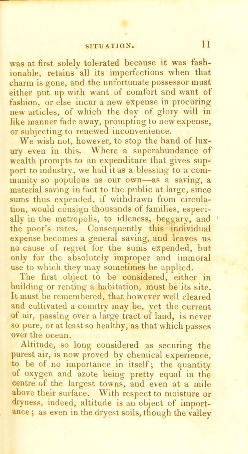 SITUATION. was at first solely tolerated because it was fash- ionable, retains all its imperfections when that charm is gone, and the unfortunate possessor must either put up with want of comfort and want of fashion, or else incur a new expense in procuring new articles, of which the day of glory will in like manner fade away, prompting to new expense, or subjecting to renewed inconvenience. We wish not, however, to stop the hand of lux- ury even in this. Where a superabundance of wealth prompts to an expenditure that gives sup- port to industry, we hail it as a blessing to a com- munity so populous as our own—as a saving, a material saving in fact to the public at large, since sums thus expended, if withdrawn from circula- tion, would consign thousands of families, especi- ally in the metropolis, to idleness, beggary, and ' the poor’s rates. Consequently this individual expense becomes a general saving, and leaves us no cause of regret for the sums expended, but only for the absolutely improper and immoral use to which they may sometimes be applied. The first object to be considered, either in building or renting a habitation, must be its site. It must be remembered, that however well cleared and cultivated a country may be, yet the current of air, passing over a large tract of land, is never so pure, or at least so healthy, as that which passes over the ocean. Altitude, so long considered as securing the purest air, is now proved by chemical experience, to be of no importance in itself; the quantity of oxygen and azote being pretty equal in the centre of the largest towns, and even at a mile above their surface. With respect to moisture or dryness, indeed, altitude is an object of import- ance ; as even in the dryest soils, though the valley
