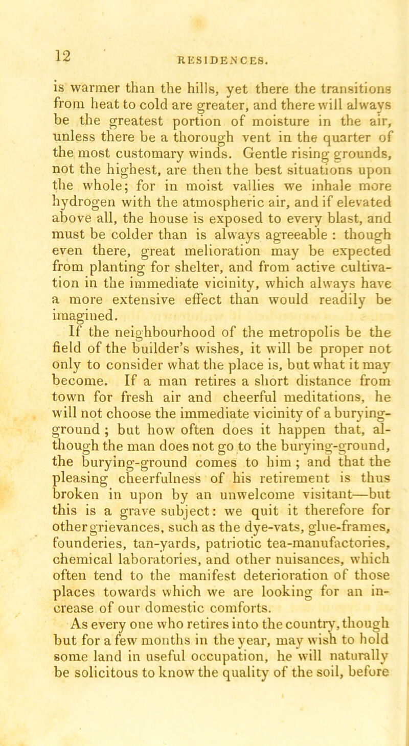RESIDENCES. is warmer than the hills, yet there the transitions from heat to cold are greater, and there will always be the greatest portion of moisture in the air, unless there be a thorough vent in the quarter of the most customary winds. Gentle rising grounds, not the highest, are then the best situations upon the whole; for in moist vallies we inhale more hydrogen with the atmospheric air, and if elevated above all, the house is exposed to every blast, and must be colder than is always agreeable : though even there, great melioration may be expected from planting for shelter, and from active cultiva- tion in the immediate vicinity, which always have a more extensive effect than would readily be imagined. If the neighbourhood of the metropolis be the field of the builder’s wishes, it will be proper not only to consider what the place is, but what it may become. If a man retires a short distance from town for fresh air and cheerful meditations, he will not choose the immediate vicinity of aburying- ground ; but how often does it happen that, al- though the man does not go to the burying-ground, the burying-ground comes to him ; and that the pleasing cheerfulness of his retirement is thus broken in upon by an unwelcome visitant—but this is a grave subject: we quit it therefore for other grievances, such as the dye-vats, glue-frames, founderies, tan-yards, patriotic tea-manufactories, chemical laboratories, and other nuisances, which often tend to the manifest deterioration of those places towards which we are looking for an in- crease of our domestic comforts. As every one who retires into the country, though but for a few months in the year, may wish to hold some land in useful occupation, he will naturally be solicitous to know the quality of the soil, before
