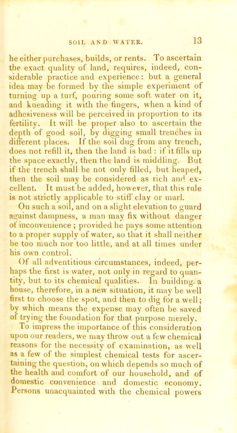 SOIL AND WATER. he either purchases, builds, or rents. To ascertain the exact quality of land, requires, indeed, con- siderable practice and experience: but a general idea may be formed by the simple experiment of turning up a turf, pouring some soft water on it, and kneading it with the fingers, when a kind of adhesiveness will be perceived in proportion to its fertility. It will be proper also to ascertain the depth of good soil, by digging small trenches in different places. If the soil dug from any trench, does not refill it, then the land is bad : if it fills up the space exactly, then the land is middling. But if the trench shall be not only filled, but heaped, then the soil may be considered as rich and ex- cellent. It must be added, however, that this rule is not strictly applicable to stiff clay or marl. On such a soil, and on a slight elevation to guard against dampness, a man may fix without danger of inconvenience ; provided he pays some attention to a proper supply of water, so that it shall neither be too much nor too little, and at all times under his own control. Of all adventitious circumstances, indeed, per- haps the first is water, not only in regard to quan- tity, but to its chemical qualities. In building, a house, therefore, in a new situation, it may be well first to choose the spot, and then to dig for a well; by which means the expense may often be saved of trying the foundation for that purpose merely. To impress the importance of this consideration upon our readers, we may throw out a few chemical reasons for the necessity of examination, as well as a few of the simplest chemical tests for ascer- taining the question, on which depends so much of the health and comfort of our household, and of domestic convenience and domestic economy. Persons unacquainted with the chemical powers