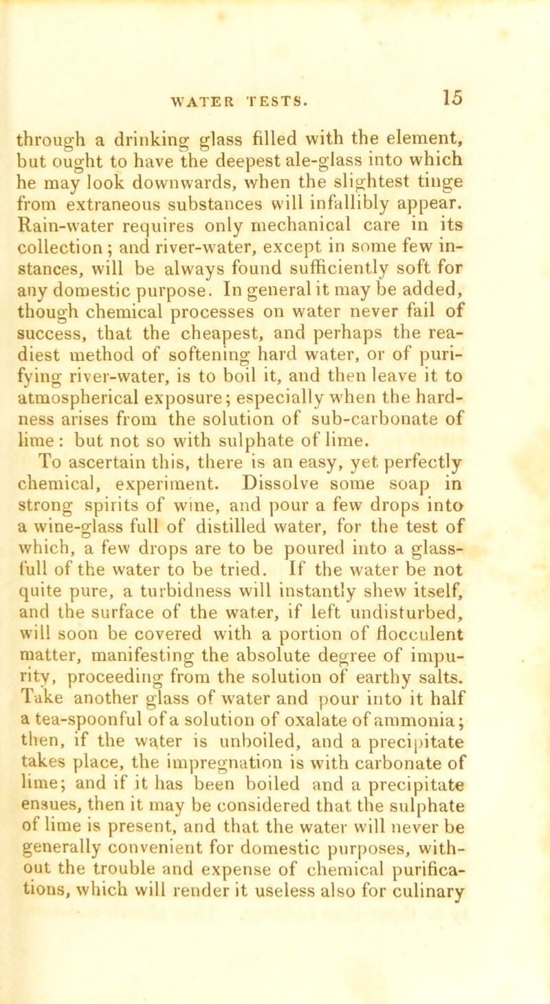 WATER TESTS. through a drinking glass filled with the element, but ought to have the deepest ale-glass into which he may look downwards, when the slightest tinge from extraneous substances will infallibly appear. Rain-water requires only mechanical care in its collection ; and river-water, except in some few in- stances, will be always found sufficiently soft for any domestic purpose. In general it may be added, though chemical processes on water never fail of success, that the cheapest, and perhaps the rea- diest method of softening hard water, or of puri- fying river-water, is to boil it, and then leave it to atmospherical exposure; especially when the hard- ness arises from the solution of sub-carbonate of lime : but not so with sulphate of lime. To ascertain this, there is an easy, yet perfectly chemical, experiment. Dissolve some soap in strong spirits of wine, and pour a few drops into a wine-glass full of distilled water, for the test of which, a few drops are to be poured into a glass- lull of the water to be tried. If the water be not quite pure, a turbidness will instantly shew itself, and the surface of the water, if left undisturbed, will soon be covered with a portion of flocculent matter, manifesting the absolute degree of impu- rity, proceeding from the solution of earthy salts. Take another glass of water and pour into it half a tea-spoonful of a solution of oxalate of ammonia; then, if the water is unboiled, and a precipitate takes place, the impregnation is with carbonate of lime; and if it has been boiled and a precipitate ensues, then it may be considered that the sulphate of lime is present, and that the water will never be generally convenient for domestic purposes, with- out the trouble and expense of chemical purifica- tions, which will render it useless also for culinary