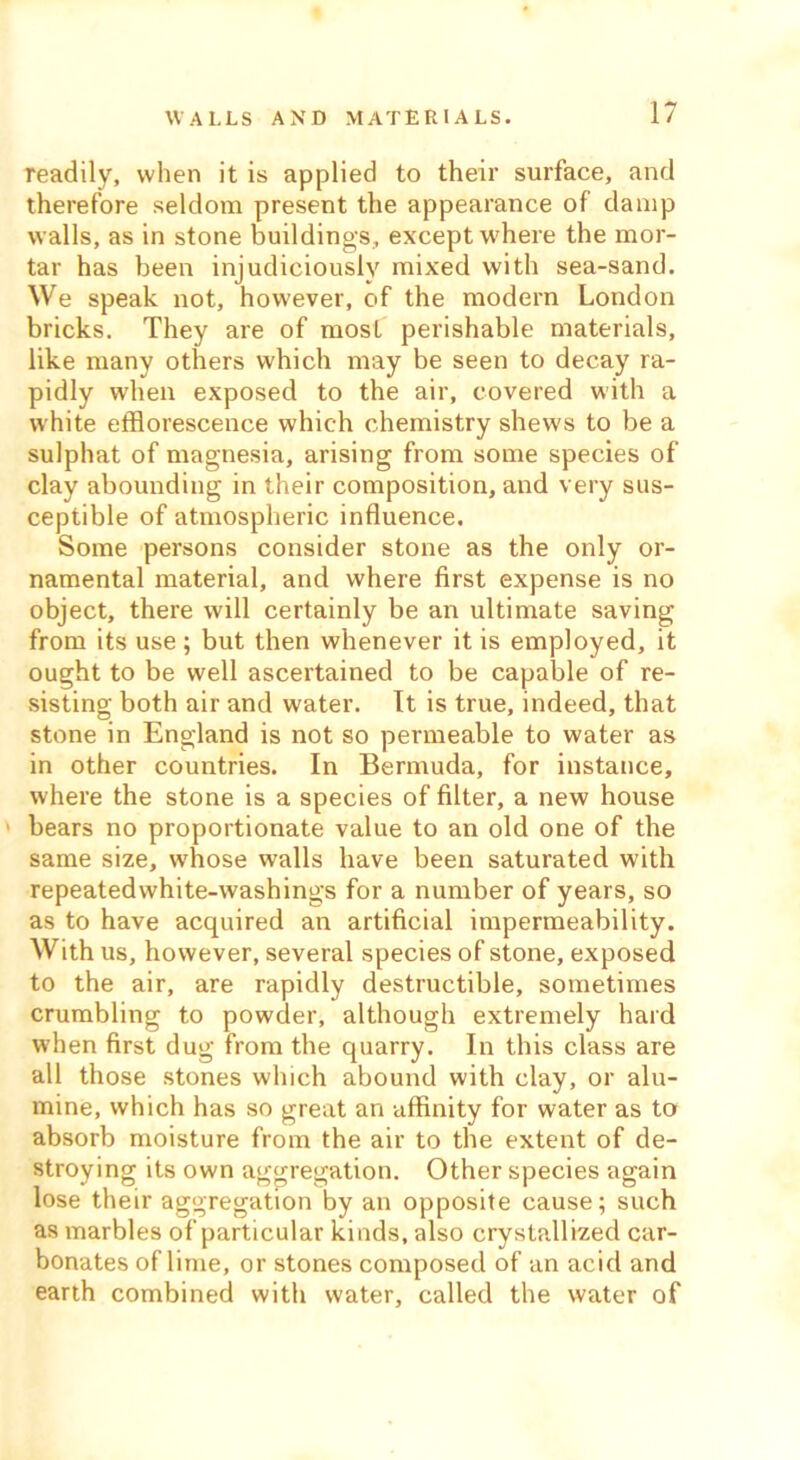 readily, when it is applied to their surface, and therefore seldom present the appearance of damp walls, as in stone buildings, except where the mor- tar has been injudiciously mixed with sea-sand. We speak not, however, of the modern London bricks. They are of most perishable materials, like many others which may be seen to decay ra- pidly when exposed to the air, covered with a white efflorescence which chemistry shews to be a sulphat of magnesia, arising from some species of clay abounding in their composition, and very sus- ceptible of atmospheric influence. Some persons consider stone as the only or- namental material, and where first expense is no object, there will certainly be an ultimate saving from its use; but then whenever it is employed, it ought to be well ascertained to be capable of re- sisting both air and water. It is true, indeed, that stone in England is not so permeable to water as in other countries. In Bermuda, for instance, where the stone is a species of filter, a new house bears no proportionate value to an old one of the same size, whose walls have been saturated with repeatedwhite-washings for a number of years, so as to have acquired an artificial impermeability. With us, however, several species of stone, exposed to the air, are rapidly destructible, sometimes crumbling to powder, although extremely hard when first dug from the quarry. In this class are all those stones which abound with clay, or alu- mine, which has so great an affinity for water as to absorb moisture from the air to the extent of de- stroying its own aggregation. Other species again lose their aggregation by an opposite cause; such as marbles of particular kinds, also crystallized car- bonates of lime, or stones composed of an acid and earth combined with water, called the water of