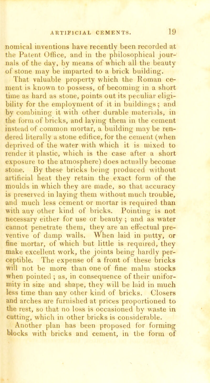 nomical inventions have recently been recorded at the Patent Office, and in the philosophical jour- nals of the day, by means of which all the beauty of stone may be imparted to a brick building. That valuable property which the Roman ce- ment is known to possess, of becoming in a short time as hard as stone, points out its peculiar eligi- bility for the employment of it in buildings; and bv combining it with other durable materials, in the form of bricks, and laying them in the cement instead of common mortar, a building may be ren- dered literally a stone edifice, for the cement (when deprived of the water with which it is mixed to render it plastic, which is the case after a short exposure to the atmosphere) does actually become stone. By these bricks being produced without artificial heat they retain the exact form of the moulds in which they are made, so that accuracy is preserved in laying them without much trouble, and much less cement or mortar is required than with any other kind of bricks. Pointing is not necessary either for use or beauty ; and as water cannot penetrate them, they are an effectual pre- ventive of damp wails. When laid in putty, or fine mortar, of which but little is required, they make excellent work, the joints being hardly per- ceptible. The expense of a front of these bricks will not be more than one of fine malm stocks when pointed ; as, in consequence of their unifor- mity in size and shape, they will be laid in much less time than any other kind of bricks. Closers and arches are furnished at prices proportioned to the rest, so that no loss is occasioned by waste in cutting, which in other bricks is considerable. Another plan has been proposed for forming blocks with bricks and cement, in the form of