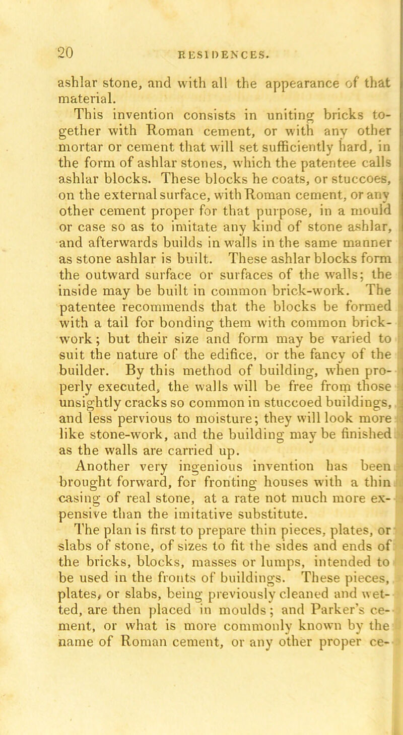 ashlar stone, and with all the appearance of that material. This invention consists in uniting bricks to- gether with Roman cement, or with any other mortar or cement that will set sufficiently hard, in the form of ashlar stones, which the patentee calls ashlar blocks. These blocks he coats, or stuccoes, on the external surface, with Roman cement, or any other cement proper for that purpose, in a mould or case so as to imitate any kind of stone ashlar, i and afterwards builds in walls in the same manner as stone ashlar is built. These ashlar blocks form the outward surface or surfaces of the walls; the 1 inside may be built in common brick-work. The patentee recommends that the blocks be formed with a tail for bonding; them with common brick- work; but their size and form may be varied to f suit the nature of the edifice, or the fancy of the jfl builder. By this method of building, when pro- i perly executed, the walls will be free from those i unsightly cracks so common in stuccoed buildings, a and less pervious to moisture; they will look more like stone-work, and the building maybe finished j as the walls are carried up. Another very ingenious invention has been • brought forward, for fronting houses with a thin casing of real stone, at a rate not much more ex- pensive than the imitative substitute. The plan is first to prepare thin pieces, plates, or slabs of stone, of sizes to fit the sides and ends of the bricks, blocks, masses or lumps, intended to be used in the fronts of buildings. These pieces, plates, or slabs, being previously cleaned and wet- ted, are then placed in moulds; and Parker’s ce- ment, or what is more commonly known by the name of Roman cement, or any other proper ce-
