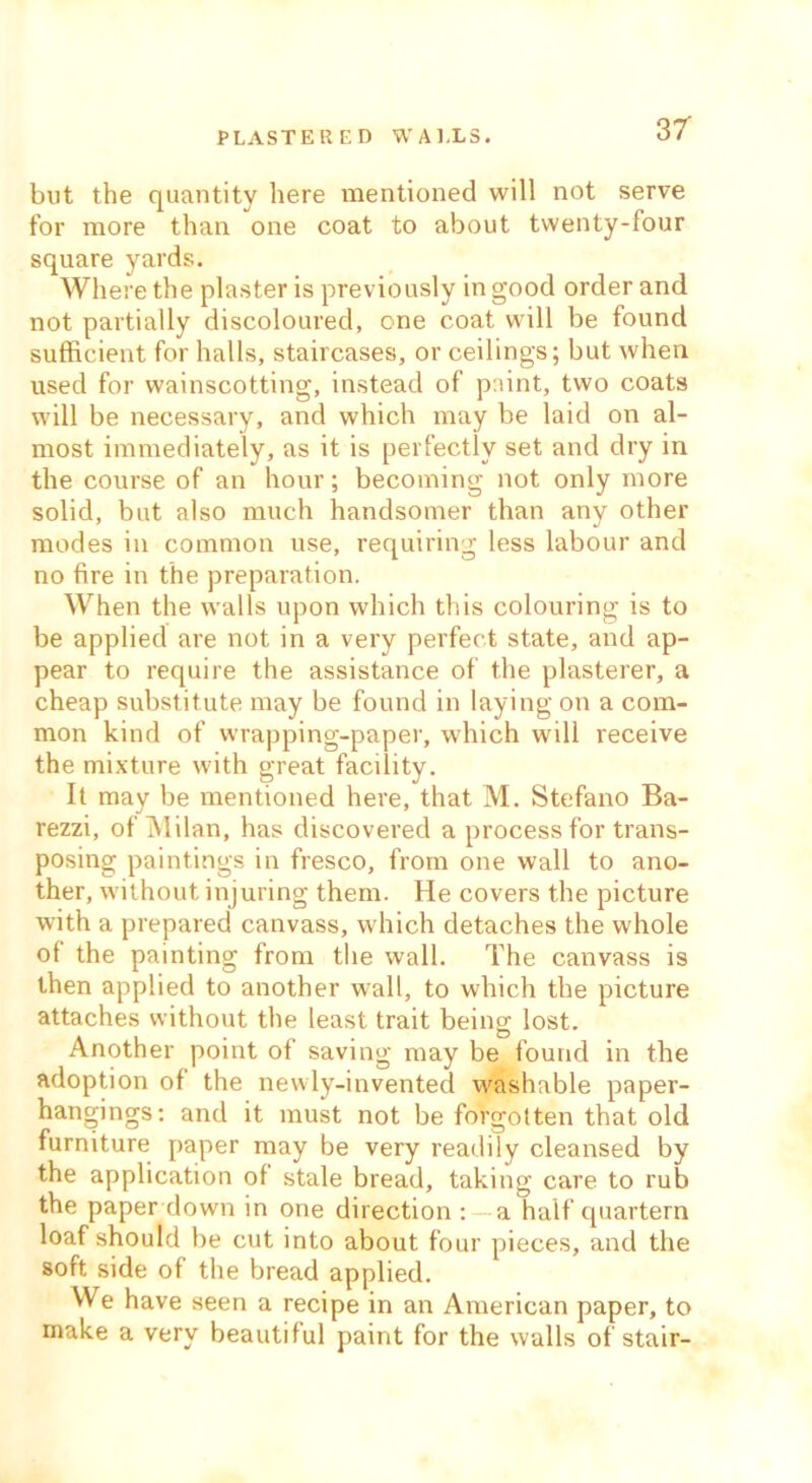 PLASTERED WALLS. but the quantity here mentioned will not serve for more than one coat to about twenty-four square yards. Where the plaster is previously in good order and not partially discoloured, one coat will be found sufficient for halls, staircases, or ceilings; but when used for wainscotting, instead of paint, two coats will be necessary, and which may be laid on al- most immediately, as it is perfectly set and dry in the course of an hour; becoming not only more solid, but also much handsomer than any other modes in common use, requiring less labour and no fire in the preparation. When the walls upon which this colouring is to be applied are not in a very perfect state, and ap- pear to require the assistance of the plasterer, a cheap substitute may be found in laying on a com- mon kind of wrapping-paper, which will receive the mixture with great facility. It may be mentioned here, that M. Stefano Ba- rezzi, of Milan, has discovered a process for trans- posing paintings in fresco, from one wall to ano- ther, without injuring them. He covers the picture with a prepared canvass, which detaches the whole of the painting from the wall. The canvass is then applied to another wall, to which the picture attaches without the least trait being lost. Another point of saving may be found in the adoption of the newly-inventecl washable paper- hangings: and it must not be forgotten that old furniture paper may be very readily cleansed by the application of stale bread, taking care to rub the paper down in one direction : —a half cpiartern loaf should be cut into about four pieces, and the soft side of the bread applied. We have seen a recipe in an American paper, to make a very beautiful paint for the walls of stair-