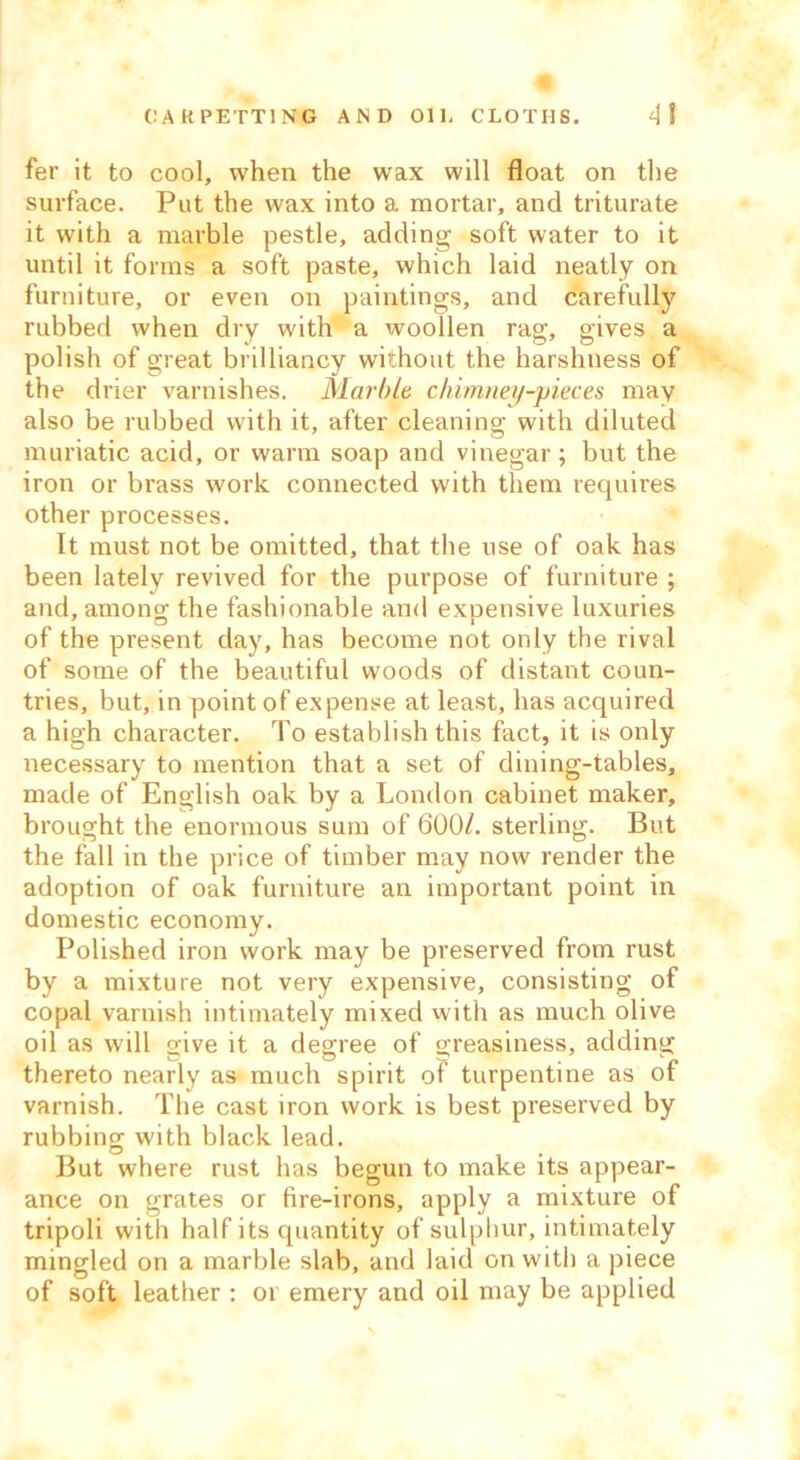 CARPETTING AND Oil- CLOTHS. 4! fer it to cool, when the wax will float on the surface. Put the wax into a mortar, and triturate it with a marble pestle, adding soft water to it until it forms a soft paste, which laid neatly on furniture, or even on paintings, and carefully rubbed when dry with a woollen rag, gives a polish of great brilliancy without the harshness of the drier varnishes. Marble chimney-pieces may also be rubbed with it, after cleaning with diluted muriatic acid, or warm soap and vinegar ; but the iron or brass work connected with them requires other processes. It must not be omitted, that the use of oak has been lately revived for the purpose of furniture ; and, among; the fashionable and exDensive luxuries of the present day, has become not only the rival of some of the beautiful woods of distant coun- tries, but, in point of expense at least, has acquired a high character. To establish this fact, it is only necessary to mention that a set of dining-tables, made of English oak by a London cabinet maker, brought the enormous sum of 600/. sterling. But the fall in the price of timber may now render the adoption of oak furniture an important point in domestic economy. Polished iron work may be preserved from rust by a mixture not very expensive, consisting of copal varnish intimately mixed with as much olive oil as will give it a degree of greasiness, adding thereto nearly as much spirit of turpentine as of varnish. The cast iron work is best preserved by rubbing with black lead. But where rust has begun to make its appear- ance on grates or fire-irons, apply a mixture of tripoli with half its quantity of sulphur, intimately mingled on a marble slab, and laid on with a piece of soft leather : or emery and oil may be applied