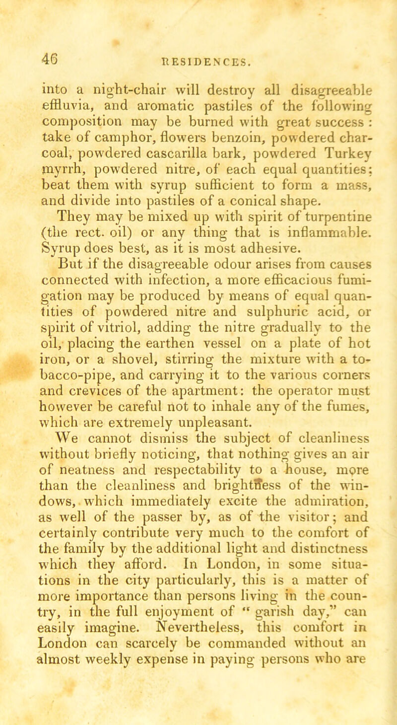 into a night-chair will destroy all disagreeable effluvia, and aromatic pastiles of the following composition may be burned with great success : take of camphor, flowers benzoin, powdered char- coal, powdered cascarilla bark, powdered Turkey myrrh, powdered nitre, of each equal quantities: beat them with syrup sufficient to form a mass, and divide into pastiles of a conical shape. They may be mixed up with spirit of turpentine (the rect. oil) or any thing that is inflammable. Syrup does best, as it is most adhesive. But if the disagreeable odour arises from causes connected with infection, a more efficacious fumi- gation may be produced by means of equal quan- tities of powdered nitre and sulphuric acid, or spirit of vitriol, adding the nitre gradually to the oil, placing the earthen vessel on a plate of hot iron, or a shovel, stirring the mixture with a to- bacco-pipe, and carrying it to the various corners and crevices of the apartment: the operator must however be careful not to inhale any of the fumes, which are extremely unpleasant. We cannot dismiss the subject of cleanliness without briefly noticing, that nothing gives an air of neatness and respectability to a house, more than the cleanliness and brightness of the win- dows, which immediately excite the admiration, as well of the passer by, as of the visitor; and certainly contribute very much to the comfort of the family by the additional light and distinctness which they afford. In London, in some situa- tions in the city particularly, this is a matter of more importance than persons living in the coun- try, in the full enjoyment of “ garish day,” can easily imagine. Nevertheless, this comfort in London can scarcely be commanded without an almost weekly expense in paying persons who are