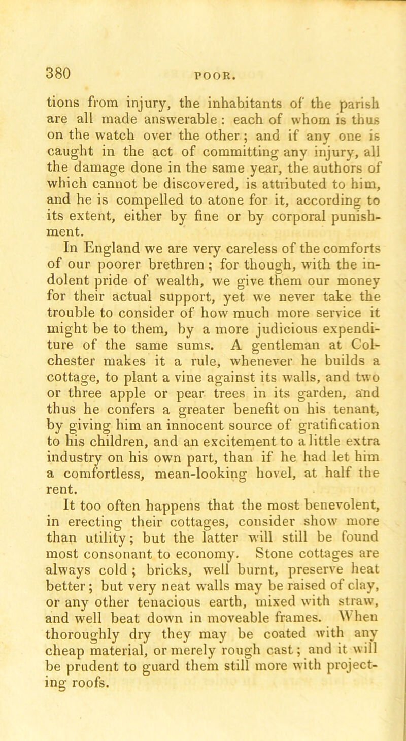 tions from injury, the inhabitants of the parish are all made answerable : each of whom is thus on the watch over the other; and if any one is caught in the act of committing any injury, all the damage done in the same year, the authors of which cannot be discovered, is attributed to him, and he is compelled to atone for it, according to its extent, either by fine or by corporal punish- ment. In England we are very careless of the comforts of our poorer brethren ; for though, with the in- dolent pride of wealth, we give them our money for their actual support, yet we never take the trouble to consider of how much more service it might be to them, by a more judicious expendi- ture of the same sums. A gentleman at Col- chester makes it a rule, whenever he builds a cottage, to plant a vine against its walls, and two or three apple or pear trees in its garden, and thus he confers a greater benefit ou his tenant, by giving him an innocent source of gratification to his children, and an excitement to a little extra industry on his own part, than if he had let him a comfortless, mean-looking hovel, at half the rent. It too often happens that the most benevolent, in erecting their cottages, consider show more than utility; but the latter will still be found most consonant to economy. Stone cottages are always cold; bricks, well burnt, preserve heat better ; but very neat walls may be raised of clay, or any other tenacious earth, mixed with straw, and well beat down in moveable frames. AVhen thoroughly dry they may be coated with any cheap material, or merely rough cast; and it will be prudent to guard them still more with project- ing roofs.