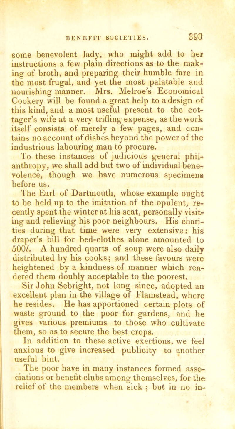 some benevolent lady, who might add to her instructions a few plain directions as to the mak- ing of broth, and preparing their humble fare in the most frugal, and yet the most palatable and nourishing manner. Mrs. Melroe’s Economical Cookery will be found a great help to a design of this kind, and a most useful present to the cot- tager’s wife at a very trifling expense, as the work itself consists of merely a few pages, and con- tains no account of dishes beyond the power of the industrious labouring man to procure. To these instances of judicious general phil- anthropy, we shall add but two of individual bene- volence, though we have numerous specimens before us. The Earl of Dartmouth, whose example ought to be held up to the imitation of the opulent, re- cently spent the winter at his seat, personally visit- ing and relieving his poor neighbours. His chari- ties during that time were very extensive: his draper’s bill for bed-clothes alone amounted to 500/. A hundred quarts of soup were also daily distributed by his cooks; and these favours were heightened by a kindness of manner which ren- dered them doubly acceptable to the poorest. Sir John Sebright, not long since, adopted an excellent plan in the village of Flamstead, where he resides. He has apportioned certain plots of waste ground to the poor for gardens, and he gives various premiums to those who cultivate them, so as to secure the best crops. In addition to these active exertions, we feel i anxious to give increased publicity to another useful hint. The poor have in many instances formed asso- ciations or benefit clubs among themselves, for the relief of the members when sick ; but in no in-