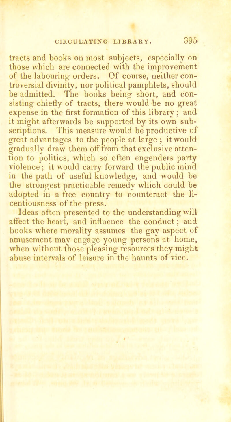 tracts and books on most subjects, especially on those which are connected with the improvement of the labouring orders. Of course, neither con- troversial divinity, nor political pamphlets, should be admitted. The books being short, and con- sisting chiefly of tracts, there would be no great expense in the first formation of this library ; and it might afterwards be supported by its own sub- scriptions. This measure would be productive of great advantages to the people at large ; it would gradually draw them off'from that exclusive atten- tion to politics, which so often engenders party violence; it would carry forward the public mind in the path of useful knowledge, and would be the strongest practicable remedy which could be adopted in a free country to counteract the li- centiousness of the press. Ideas often presented to the understanding will affect the heart, and influence the conduct; and books where morality assumes the gay aspect of amusement may engage young persons at home, when without those pleasing resources they might abuse intervals of leisure in the haunts of vice.
