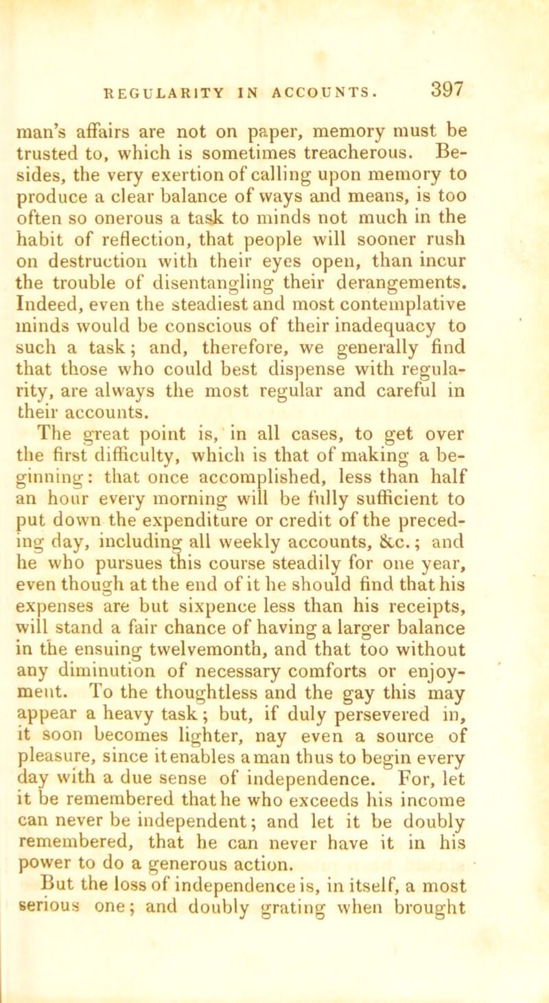 man’s affairs are not on paper, memory must be trusted to, which is sometimes treacherous. Be- sides, the very exertion of calling upon memory to produce a clear balance of ways and means, is too often so onerous a task to minds not much in the habit of reflection, that people will sooner rush on destruction with their eyes open, than incur the trouble of disentangling their derangements. Indeed, even the steadiest and most contemplative minds would be conscious of their inadequacy to such a task; and, therefore, we generally find that those who could best dispense with regula- rity, are always the most regular and careful in their accounts. The great point is, in all cases, to get over the first difficulty, which is that of making a be- ginning: that once accomplished, less than half an hour every morning will be fully sufficient to put down the expenditure or credit of the preced- ing day, including all weekly accounts, &c.; and he who pursues this course steadily for one year, even though at the end of it he should find that his expenses are but sixpence less than his receipts, will stand a fair chance of having a larger balance in the ensuing twelvemonth, and that too without any diminution of necessary comforts or enjoy- ment. To the thoughtless and the gay this may appear a heavy task; but, if duly persevered in, it soon becomes lighter, nay even a source of pleasure, since itenables aman thus to begin every day with a due sense of independence. For, let it be remembered that he who exceeds his income can never be independent; and let it be doubly remembered, that he can never have it in his power to do a generous action. But the loss of independence is, in itself, a most serious one; and doubly grating when brought