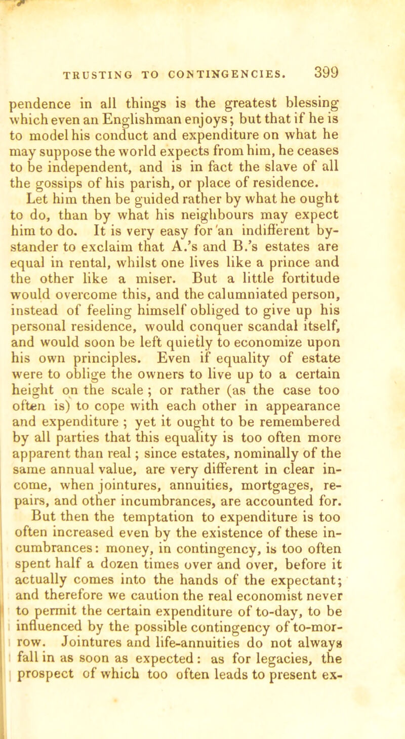 pendence in all things is the greatest blessing which even an Englishman enjoys; but that if he is to model his conduct and expenditure on what he may suppose the world expects from him, he ceases to be independent, and is in fact the slave of all the gossips of his parish, or place of residence. Let him then be guided rather by what he ought to do, than by what his neighbours may expect him to do. It is very easy for'an indifferent by- stander to exclaim that A.’s and B.’s estates are equal in rental, whilst one lives like a prince and the other like a miser. But a little fortitude would overcome this, and the calumniated person, instead of feeling himself obliged to give up his personal residence, would conquer scandal itself, and would soon be left quietly to economize upon his own principles. Even if equality of estate were to oblige the owners to live up to a certain height on the scale ; or rather (as the case too often is) to cope with each other in appearance and expenditure ; yet it ought to be remembered by all parties that this equality is too often more apparent than real; since estates, nominally of the same annual value, are very different in clear in- come, when jointures, annuities, mortgages, re- pairs, and other incumbrances, are accounted for. But then the temptation to expenditure is too often increased even by the existence of these in- cumbrances : money, in contingency, is too often spent half a dozen times over and over, before it actually comes into the hands of the expectant; and therefore we caution the real economist never to permit the certain expenditure of to-day, to be influenced by the possible contingency of to-mor- row. Jointures and life-annuities do not always fall in as soon as expected : as for legacies, the prospect of which too often leads to present ex-
