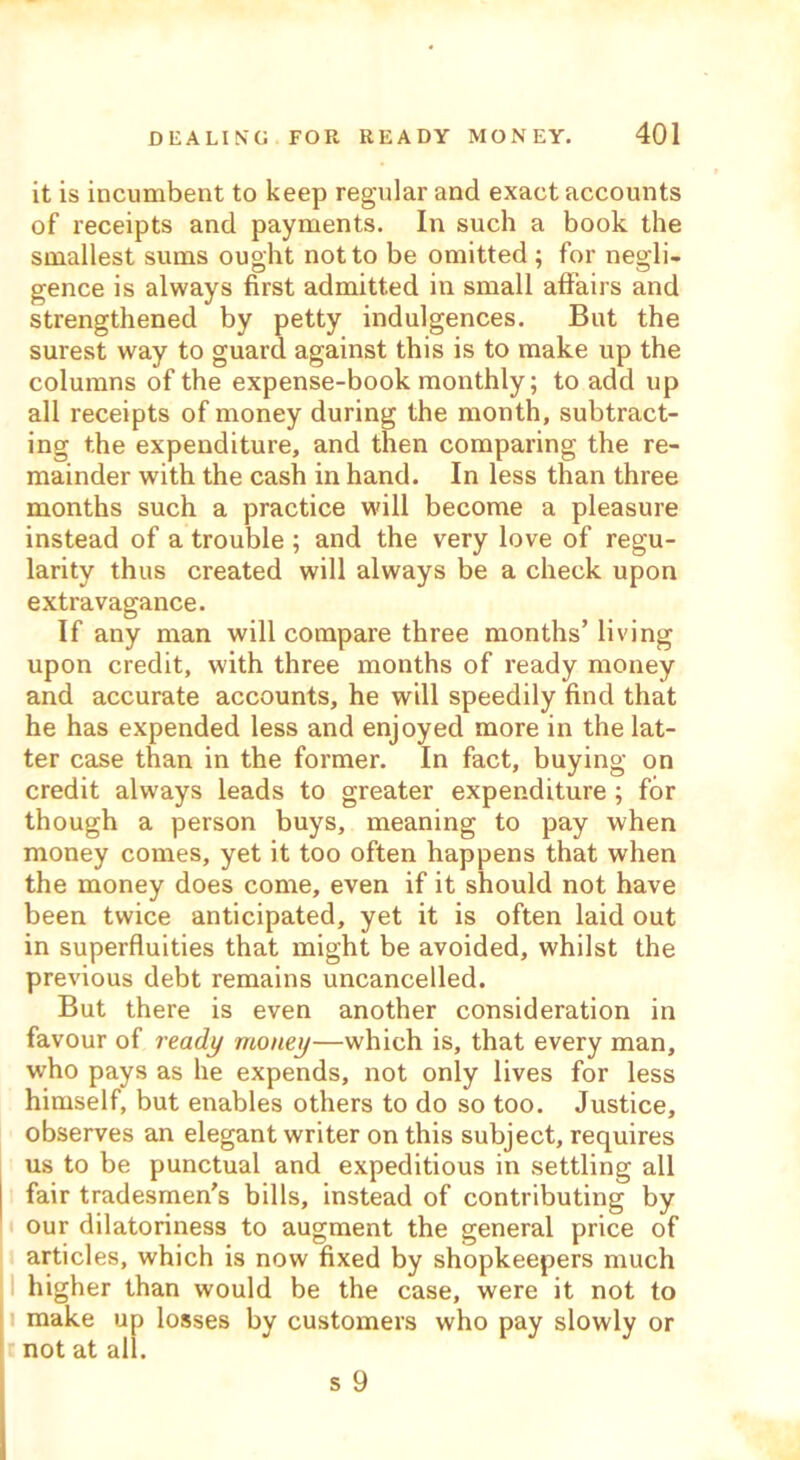 it is incumbent to keep regular and exact accounts of receipts and payments. In such a book the smallest sums ought not to be omitted ; for negli- gence is always first admitted in small affairs and strengthened by petty indulgences. But the surest way to guard against this is to make up the columns of the expense-book monthly; to add up all receipts of money during the month, subtract- ing the expenditure, and then comparing the re- mainder with the cash in hand. In less than three months such a practice will become a pleasure instead of a trouble ; and the very love of regu- larity thus created will always be a check upon extravagance. If any man will compare three months’living upon credit, with three months of ready money and accurate accounts, he will speedily find that he has expended less and enjoyed more in the lat- ter case than in the former. In fact, buying on credit always leads to greater expenditure ; for though a person buys, meaning to pay when money comes, yet it too often happens that when the money does come, even if it should not have been twice anticipated, yet it is often laid out in superfluities that might be avoided, whilst the previous debt remains uncancelled. But there is even another consideration in favour of ready money—which is, that every man, who pays as he expends, not only lives for less himself, but enables others to do so too. Justice, observes an elegant writer on this subject, requires us to be punctual and expeditious in settling all fair tradesmen's bills, instead of contributing by our dilatoriness to augment the general price of articles, which is now fixed by shopkeepers much higher than would be the case, were it not to make up losses by customers who pay slowly or not at all. s 9