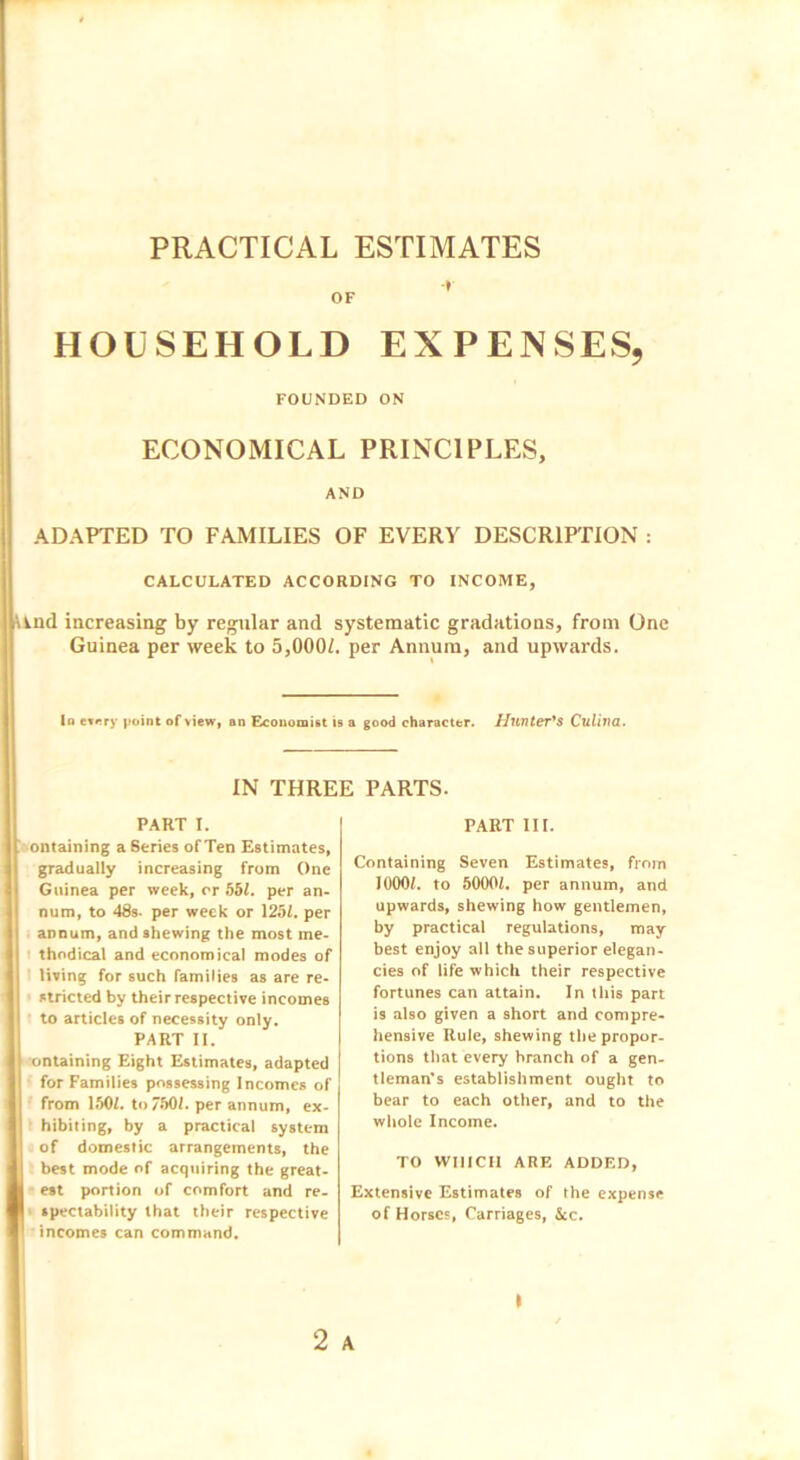 PRACTICAL ESTIMATES OF * HOUSEHOLD EXPENSES, FOUNDED ON ECONOMICAL PRINCIPLES, AND ADAPTED TO FAMILIES OF EVERY DESCRIPTION : CALCULATED ACCORDING TO INCOME, ind increasing by regular and systematic gradations, from One Guinea per week to 5,000Z. per Annum, and upwards. In every point of view, an Economist is a good character. Hunter's Culina. IN THREE PARTS. PART I. ontaining a Series of Ten Estimates, gradually increasing from One Guinea per week, or 551. per an- num, to 48s. per week or 1251. per annum, and shewing the most me- thodical and economical modes of living for such families as are re- stricted by their respective incomes to articles of necessity only. PART II. ontaining Eight Estimates, adapted for Families possessing Incomes of from 1501. to 7501. per annum, ex- hibiting, by a practical system of domestic arrangements, the best mode of acquiring the great- est portion of comfort and re- spectability that their respective incomes can command. PART III. Containing Seven Estimates, from 10001. to 50001. per annum, and upwards, shewing how gentlemen, by practical regulations, may best enjoy all the superior elegan- cies of life which their respective fortunes can attain. In this part is also given a short and compre- hensive Rule, shewing the propor- tions that every branch of a gen- tleman’s establishment ought to bear to each other, and to the whole Income. TO WHICH ARE ADDED, Extensive Estimates of the expense of Horses, Carriages, 5cc. 2 A