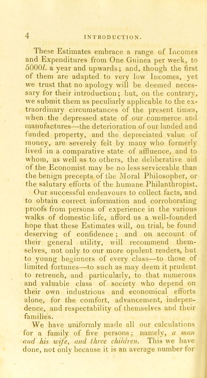 These Estimates embrace a range of Incomes and Expenditures from One Guinea per week, to 5000/. a year and upwards; and, though the first of them are adapted to very low Incomes, yet we trust that no apology will be deemed neces- sary for their introduction; but, on the contrary, we submit them as peculiarly applicable to the ex- traordinary circumstances of the present times, when the depressed state of our commerce and manufactures—the deterioration of our landed and funded property, and the depreciated value of money, are severely felt by many who formerly lived in a comparative state of affluence, and to whom, as well as to others, the deliberative aid of the Economist may be no less serviceable than the benign precepts of the Moral Philosopher, or the salutary efforts of the humane Philanthropist. Our successful endeavours to collect facts, and to obtain correct information and corroborating proofs from persons of experience in the various walks of domestic life, afford us a well-founded hope that these Estimates will, on trial, be found deserving of confidence; and on account of their general utility, will recommend them- selves, not only to our more opulent readers, but to young beginners of every class—to those of limited fortunes—to such as may deem it prudent to retrench, and particularly, to that numerous and valuable class of society who depend on their own industrious and economical efforts alone, for the comfort, advancement, indepen- dence, and respectability of themselves and their families. We have uniformly made all our calculations for a family of five persons; namely, a man and his wife, and three children. This we have done, not only because it is an average number for