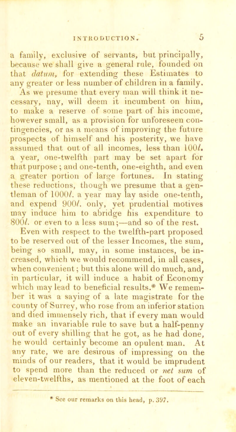 a family, exclusive of servants, but principally, because we shall give a general rule, founded on that datum, for extending these Estimates to any greater or less number of children in a family. As we presume that every man will think it ne- cessary, nay, will deem it incumbent on him, to make a reserve of some part of his income, however small, as a provision for unforeseen con- tingencies, or as a means of improving the future prospects of himself and his posterity, we have assumed that out of all incomes, less than 100/. a year, one-twelfth part may be set apart for that purpose ; and one-tenth, one-eighth, and even a greater portion of large fortunes. In stating these reductions, though we presume that a gen- tleman of 1000/. a year may lay aside one-tenth, and expend 900/. only, yet prudential motives may induce him to abridge his expenditure to 800/. or even to a less sum;—and so of the rest. Even with respect to the twelfth-part proposed to be reserved out of the lesser Incomes, the sum, being so small, may, in some instances, be in- creased, which we would recommend, in all cases, when convenient; but this alone will do much, and, in particular, it will induce a habit of Economy which may lead to beneficial results.* We remem- ber it was a saying of a late magistrate for the county of Surrey, who rose from an inferior station and died immensely rich, that if every man would make an invariable rule to save but a half-penny out of every shilling that he got, as he had done, he would certainly become an opulent man. At any rate, we are desirous of impressing on the minds of our readers, that it would be imprudent to spend more than the reduced or net sum of eleven-twelfths, as mentioned at the foot of each * See our remarks on this head, p. 397.